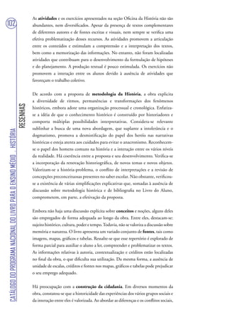 As atividades e os exercícios apresentados na seção Oficina da História não são
102                                                                                abundantes, nem diversificados. Apesar da presença de textos complementares
                                                                                   de diferentes autores e de fontes escritas e visuais, nem sempre se verifica uma
                                                                                   efetiva problematização desses recursos. As atividades promovem a articulação
                                                                                   entre os conteúdos e estimulam a compreensão e a interpretação dos textos,
                                                                                   bem como a memorização das informações. No entanto, não foram localizadas
                                                                                   atividades que contribuam para o desenvolvimento da formulação de hipóteses
                                                                                   e do planejamento. A produção textual é pouco estimulada. Os exercícios não
                                                                                   promovem a interação entre os alunos devido à ausência de atividades que
                                                                                   favoreçam o trabalho coletivo.


                                                                                   De acordo com a proposta de metodologia da História, a obra explicita
                                                                                   a diversidade de ritmos, permanências e transformações dos fenômenos
                                                                        RESENHAS




                                                                                   históricos, embora adote uma organização processual e cronológica. Enfatiza-
                                                                                   se a idéia de que o conhecimento histórico é construído por historiadores e
                                                                                   comporta múltiplas possibilidades interpretativas. Considera-se relevante
                                                                                   sublinhar a busca de uma nova abordagem, que suplante a intolerância e o
CATÁLOGO DO PROGRAMA NACIONAL DO LIVRO PARA O ENSINO MÉDIO . HISTÓRIA




                                                                                   dogmatismo, promova a desmistificação do papel dos heróis nas narrativas
                                                                                   históricas e esteja atenta aos cuidados para evitar o anacronismo. Reconhecem-
                                                                                   se o papel dos homens comuns na história e a interação entre os vários níveis
                                                                                   da realidade. Há coerência entre a proposta e seu desenvolvimento. Verifica-se
                                                                                   a incorporação da renovação historiográfica, de novos temas e novos objetos.
                                                                                   Valorizam-se a história-problema, o conflito de interpretações e a revisão de
                                                                                   concepções preconceituosas presentes no saber escolar. Não obstante, verificou-
                                                                                   se a existência de várias simplificações explicativas que, somadas à ausência de
                                                                                   discussão sobre metodologia histórica e de bibliografia no Livro do Aluno,
                                                                                   comprometem, em parte, a efetivação da proposta.


                                                                                   Embora não haja uma discussão explícita sobre conceitos e noções, alguns deles
                                                                                   são empregados de forma adequada ao longo da obra. Entre eles, destacam-se:
                                                                                   sujeito histórico, cultura, poder e tempo. Todavia, não se valoriza a discussão sobre
                                                                                   memória e natureza. O livro apresenta um variado conjunto de fontes, tais como
                                                                                   imagens, mapas, gráficos e tabelas. Ressalte-se que esse repertório é explorado de
                                                                                   forma parcial para auxiliar o aluno a ler, compreender e problematizar os textos.
                                                                                   As informações relativas à autoria, contextualização e créditos estão localizadas
                                                                                   no final da obra, o que dificulta sua utilização. Da mesma forma, a ausência de
                                                                                   unidade de escalas, créditos e fontes nos mapas, gráficos e tabelas pode prejudicar
                                                                                   o seu emprego adequado.


                                                                                   Há preocupação com a construção da cidadania. Em diversos momentos da
                                                                                   obra, constatou-se que a historicidade das experiências dos vários grupos sociais e
                                                                                   da interação entre eles é valorizada. Ao abordar as diferenças e os conflitos sociais,
 