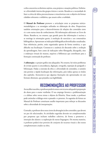 a obra caracteriza os distintos sujeitos, seus projetos e atuações políticas. Enfatiza-
se a diversidade interna dos grupos étnicos e sociais. Ressalta-se a necessidade de                                 103
fazer a crítica de idéias preconceituosas e etnocêntricas com o objetivo de formar
cidadãos tolerantes e solidários, que atuem sobre a realidade.


O Manual do Professor promove a articulação entre as propostas teórico-
metodológicas e as estratégias utilizadas na elaboração da obra. Proporciona
também orientações para o desenvolvimento de relações dos conteúdos entre
si e com outras áreas do conhecimento. Há informações adicionais ao Livro do
Aluno. Ressalte-se, no entanto, que grande parte das informações é sucinta e
se restringe às orientações gerais, à resolução de exercícios e aos comentários
bibliográficos. Apresentam-se indicações bibliográficas diversificadas e atualizadas.
Suas referências, porém, estão organizadas apenas de forma temática, o que




                                                                                          RESENHAS
dificulta sua localização. Constata-se a ausência de discussão sobre a avaliação
da aprendizagem, bem como de indicações sobre filmografia, discografia, sites
e endereços virtuais de museus, arquivos e bibliotecas que contribuam para a
formação continuada do professor.




                                                                                                     CATÁLOGO DO PROGRAMA NACIONAL DO LIVRO PARA O ENSINO MÉDIO . HISTÓRIA
A editoração e o projeto gráfico são adequados. No entanto, há vários problemas
de revisão quanto à concordância, digitação, ortografia, repetição de parágrafo e
hifenização. Dadas a extensão da obra e a diversidade de conteúdos, o sumário
não permite a rápida localização das informações, pois indica apenas os títulos
dos capítulos. Acrescente-se que algumas ilustrações são apresentadas em um
formato diminuto, que prejudica sua legibilidade.



                       RECOMENDAÇÕES AO PROFESSOR
Ao escolher essa obra, o professor poderá contar com recurso adequado à preparação
do aluno para o exame vestibular. O seu emprego favorece a problematização
e o debate sobre novos temas e objetos da História. Desse modo, o professor
pode estimular o diálogo entre o passado e o presente. As sugestões de leitura no
Manual do Professor constituem auxílio importante para reforçar as discussões
sobre a diversidade de interpretações.


Contudo, o professor deve estar ciente da abrangência dos conteúdos, que devem
ser por ele selecionados. As atividades sugeridas deverão ser complementadas
por propostas que incluam trabalhos coletivos, de forma a promover a
interação dos alunos e a exploração de outras linguagens. Da mesma maneira,
o professor poderá tirar proveito do conjunto de recursos visuais e dos textos
complementares citados na obra.
 