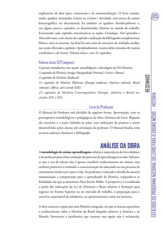 explicativos de dois tipos: conceituais e de contextualização. O livro contém,
ainda, quadros intitulados Leitura ou Leitura e Atividade, com textos de caráter                                  105
historiográfico ou documental; há também os quadros Interdisciplinares e,
em alguns poucos capítulos, os denominados História no mundo do trabalho.
Encerrando cada capítulo, encontram-se as seções Cronologia, Você aprendeu e
Para saber mais, com síntese do capítulo e indicação de bibliografia complementar,
filmes e sites na internet. Ao final há uma série de exercícios de múltipla escolha,
nas seções Revendo o capítulo e Aprofundamento, muitos deles retirados de exames
vestibulares e do Enem. Volume único, com 43 capítulos:


Volume único (577 páginas)
Capítulo introdutório com noções metodológicas e abordagem da Pré-História;
3 capítulos de História Antiga (Antiguidade Oriental, Grécia e Roma);




                                                                                        RESENHAS
3 capítulos de História Medieval;
13 capítulos de História Moderna (Europa moderna, América colonial, Brasil
colonial e África, até o século XIX);
23 capítulos de História Contemporânea (Europa, América e Brasil nos




                                                                                                   CATÁLOGO DO PROGRAMA NACIONAL DO LIVRO PARA O ENSINO MÉDIO . HISTÓRIA
séculos XIX e XX).


                                            Livro do Professor
O Manual do Professor está dividido da seguinte forma: Apresentação, com os
pressupostos metodológicos e pedagógicos da obra; Estrutura do Livro; Respostas
dos exercícios; e a seção Subsídio às aulas, com indicações de projetos a serem
desenvolvidos pelos alunos sob orientação do professor. O Manual finaliza com
os itens endereços eletrônicos e bibliografia.



                                                    ANÁLISE DA OBRA
A metodologia de ensino-aprendizagem enfatiza a importância do livro didático
e do professor para a boa condução do processo de aprendizagem escolar. Salienta-
se que o ato de educar não é apenas transferir conhecimentos aos alunos, mas
também promover e estimular a conscientização do educando no seu processo de
crescimento intelectual e para a vida. Ao professor, é colocado o desafio de associar
memorização e compreensão para o aprendizado da História, realçando-se as
finalidades do que se denomina Novo Ensino Médio. A perspectiva é considerada
a partir das indicações da Lei de Diretrizes e Bases relativas à formação para
ingresso no Ensino Superior ou no mercado de trabalho, à preparação para o
exercício responsável da cidadania e ao aprimoramento como ser humano.


A obra enuncia a opção por uma História integrada, em que se buscou aproximar
o conhecimento sobre a História do Brasil daqueles relativos à América e ao
Mundo. Entretanto a justificativa que sustenta essa opção não é esclarecida,
 
