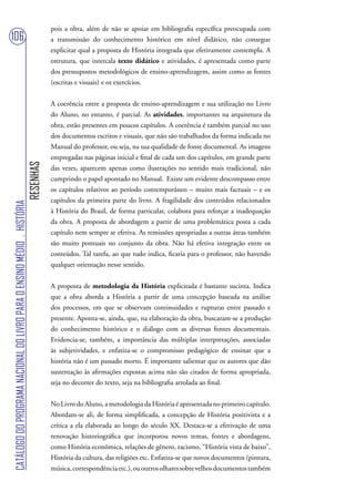 pois a obra, além de não se apoiar em bibliografia específica preocupada com
106                                                                                a transmissão do conhecimento histórico em nível didático, não consegue
                                                                                   explicitar qual a proposta de História integrada que efetivamente contempla. A
                                                                                   estrutura, que intercala texto didático e atividades, é apresentada como parte
                                                                                   dos pressupostos metodológicos de ensino-aprendizagem, assim como as fontes
                                                                                   (escritas e visuais) e os exercícios.


                                                                                   A coerência entre a proposta de ensino-aprendizagem e sua utilização no Livro
                                                                                   do Aluno, no entanto, é parcial. As atividades, importantes na arquitetura da
                                                                                   obra, estão presentes em poucos capítulos. A coerência é também parcial no uso
                                                                                   dos documentos escritos e visuais, que não são trabalhados da forma indicada no
                                                                                   Manual do professor, ou seja, na sua qualidade de fonte documental. As imagens
                                                                                   empregadas nas páginas inicial e final de cada um dos capítulos, em grande parte
                                                                        RESENHAS




                                                                                   das vezes, aparecem apenas como ilustrações no sentido mais tradicional, não
                                                                                   cumprindo o papel apontado no Manual. Existe um evidente descompasso entre
                                                                                   os capítulos relativos ao período contemporâneo – muito mais factuais – e os
                                                                                   capítulos da primeira parte do livro. A fragilidade dos conteúdos relacionados
CATÁLOGO DO PROGRAMA NACIONAL DO LIVRO PARA O ENSINO MÉDIO . HISTÓRIA




                                                                                   à História do Brasil, de forma particular, colabora para reforçar a inadequação
                                                                                   da obra. A proposta de abordagem a partir de uma problemática posta a cada
                                                                                   capítulo nem sempre se efetiva. As remissões apropriadas a outras áreas também
                                                                                   são muito pontuais no conjunto da obra. Não há efetiva integração entre os
                                                                                   conteúdos. Tal tarefa, ao que tudo indica, ficaria para o professor, não havendo
                                                                                   qualquer orientação nesse sentido.


                                                                                   A proposta de metodologia da História explicitada é bastante sucinta. Indica
                                                                                   que a obra aborda a História a partir de uma concepção baseada na análise
                                                                                   dos processos, em que se observam continuidades e rupturas entre passado e
                                                                                   presente. Aponta-se, ainda, que, na elaboração da obra, buscaram-se a produção
                                                                                   do conhecimento histórico e o diálogo com as diversas fontes documentais.
                                                                                   Evidencia-se, também, a importância das múltiplas interpretações, associadas
                                                                                   às subjetividades, e enfatiza-se o compromisso pedagógico de ensinar que a
                                                                                   história não é um passado morto. É importante salientar que os autores que dão
                                                                                   sustentação às afirmações expostas acima não são citados de forma apropriada,
                                                                                   seja no decorrer do texto, seja na bibliografia arrolada ao final.


                                                                                   No Livro do Aluno, a metodologia da História é apresentada no primeiro capítulo.
                                                                                   Abordam-se ali, de forma simplificada, a concepção de História positivista e a
                                                                                   crítica a ela elaborada ao longo do século XX. Destaca-se a efetivação de uma
                                                                                   renovação historiográfica que incorporou novos temas, fontes e abordagens,
                                                                                   como História econômica, relações de gênero, racismo, “História vista de baixo”,
                                                                                   História da cultura, das religiões etc. Enfatiza-se que novos documentos (pintura,
                                                                                   música, correspondência etc.), ou outros olhares sobre velhos documentos também
 