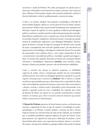reavivaram o estudo da História. Há, ainda, preocupação em apontar para os
alunos que o historiador é um homem do seu tempo e, portanto, não é neutro ao                                       107
fazer a História. O livro propõe relações entre memória (individual e coletiva) e
história (individual e coletiva), problematizando o conceito de tempo.


A obra é, no entanto, desigual. Suas propostas metodológicas, efetivadas de
forma também desigual, realizam-se, em boa parte do Livro do Aluno, bastante
precariamente. Verifica-se que, na parte inicial, há adequação entre a proposta e sua
efetivação. A partir do capítulo 16, nota-se gradativa tendência para abordagens
político-econômicas, tomadas como fio condutor da apresentação dos conteúdos.
Especialmente problemáticos são os capítulos que tratam da História do Brasil
nos períodos imperial e republicano: claramente factuais e marcados por grande
número de simplificações explicativas e por defasagem bibliográfica. Portanto,




                                                                                        RESENHAS
apesar de afirmar a intenção de fugir da concepção de História como sucessão
de causas e conseqüências, bem como dos “grandes nomes”, por não efetivar sua
proposta teórico-metodológica, a abordagem é tradicional e factual. Os conteúdos
são apresentados como seqüência linear e nem sempre esclarecedora de fatos




                                                                                                   CATÁLOGO DO PROGRAMA NACIONAL DO LIVRO PARA O ENSINO MÉDIO . HISTÓRIA
e acontecimentos essencialmente políticos, vinculados a grandes personagens e
datas. O conjunto dos capítulos oferecidos aos alunos não contempla reflexões
conceituais e metodológicas. Importantes conceitos, como memória, tempo,
duração e relação entre passado e presente, não são efetivamente trabalhados.


Como o material não alcança os objetivos propostos, as habilidades
cognitivas de análise, síntese e interpretação também não são contempladas
satisfatoriamente. Isso resulta em abordagem igualmente superficial no que diz
respeito à formação para o exercício da cidadania. Não se observa o cuidado
em oferecer oportunidades para que o aluno desenvolva a capacidade de refletir
sobre a diversidade das experiências humanas, assim como sobre temas relativos
a direitos, inclusão e exclusão social e identidades sociais determinadas. Essa
questão é agravada tendo em vista a fragilidade dos capítulos que tratam
da História do Brasil, em especial no seu período contemporâneo. Cumpre
ressalvar, no entanto, que a obra se encontra isenta de elementos que possam
induzir a preconceito ou discriminação.


O Manual do Professor apresenta, de forma bastante sucinta, os elementos que
norteiam a organização da obra no que diz respeito à metodologia de ensino-
aprendizagem e da História. Contém também a estrutura da obra e fornece
respostas somente aos exercícios finais de cada um dos capítulos, por considerar
que as atividades possibilitam respostas subjetivas da parte dos alunos. Como
ponto positivo, traz sugestões de temas para a elaboração de projetos a serem
desenvolvidos pelos alunos, com supervisão do professor, durante o ano letivo.
No entanto, não apresenta subsídios ou qualquer reflexão relacionada à avaliação
 