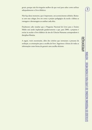 gerais, porque não há ninguém melhor do que você para saber como utilizar
adequadamente o livro didático.                                                                                                        9
Não faça desse momento, que é importante, um acontecimento solitário. Reúna-
se com seus colegas, leve em conta o projeto pedagógico da escola e debata as
vantagens e desvantagens ao analisar cada obra.


Finalmente cabe ressaltar que o Programa Nacional do Livro para o Ensino
Médio está sendo implantado gradativamente e que, para 2008, a proposta é
enviar às escolas o livro didático da área de Ciências Humanas correspondente à
disciplina História.




                                                                                     APRESENTAÇÃO
A seguir, vocês encontrarão, além dos critérios que nortearam o processo de
avaliação, as orientações para a escolha do livro. Sugerimos a leitura de todas as
informações como forma de garantir uma escolha eficiente.




                                                                                                    CATÁLOGO DO PROGRAMA NACIONAL DO LIVRO PARA O ENSINO MÉDIO . HISTÓRIA
 