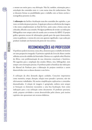 e mesmo aos meios para a sua efetivação. Não há, também, orientações para a
108                                                                                articulação dos conteúdos entre si e com outras áreas do conhecimento. Não
                                                                                   se discutem formas ou possibilidades para o trabalho com as fontes escritas e
                                                                                   iconográficas presentes na obra.


                                                                                   A editoração não facilita a localização exata dos conteúdos dos capítulos, e, por
                                                                                   vezes, os títulos são pouco precisos. A opção por colocar as referências das imagens
                                                                                   e dos textos complementares no final do livro, assim como a forma como são
                                                                                   colocadas, dificulta a sua consulta. Há alguns problemas de revisão e as indicações
                                                                                   bibliográficas nem sempre estão de acordo com as normas da ABNT. O projeto
                                                                                   gráfico apresenta excesso de informações, grande parte das quais desnecessária,
                                                                                   como os grafismos, e excesso de cores sem aparente significado, o que acaba por
                                                                                   produzir resultado sem harmonia do ponto de vista estético.
                                                                        RESENHAS




                                                                                                         RECOMENDAÇÕES AO PROFESSOR
                                                                                   O professor poderá encontrar, nessa obra, elementos para o trabalho da história
CATÁLOGO DO PROGRAMA NACIONAL DO LIVRO PARA O ENSINO MÉDIO . HISTÓRIA




                                                                                   em uma perspectiva integrada. O primeiro capítulo do Livro do Aluno contém
                                                                                   reflexões acerca do trabalho do historiador. Destaca-se o capítulo sobre História
                                                                                   da África, com problematização de seus elementos conceituais e históricos.
                                                                                   Há sugestões para a ampliação dos estudos (filmes, sites, bibliografia), nem
                                                                                   sempre com orientações precisas. O professor pode-se beneficiar das indicações
                                                                                   do Manual do Professor para a elaboração de projetos temáticos a serem
                                                                                   desenvolvidos com os alunos durante o ano letivo.


                                                                                   A utilização da obra demanda alguns cuidados. Conceitos importantes
                                                                                   como memória, tempo, duração, relação entre passado e presente, não são
                                                                                   efetivamente trabalhados. Há muitas simplificações explicativas e conteúdos
                                                                                   desatualizados. A seleção de imagens é apropriada, embora nem sempre
                                                                                   se forneçam os elementos necessários a uma boa localização, bem como
                                                                                   indicações para a sua utilização como documento. O professor precisará,
                                                                                   ainda, preparar atividades a serem desenvolvidas pelos alunos, pois muitos
                                                                                   capítulos não apresentam tais recursos didáticos.
 