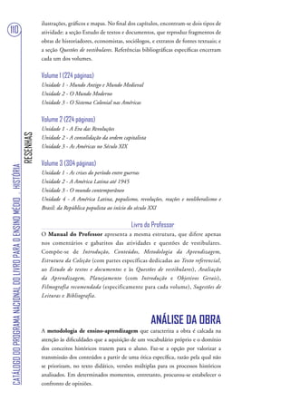 ilustrações, gráficos e mapas. No final dos capítulos, encontram-se dois tipos de
110                                                                                atividade: a seção Estudo de textos e documentos, que reproduz fragmentos de
                                                                                   obras de historiadores, economistas, sociólogos, e extratos de fontes textuais; e
                                                                                   a seção Questões de vestibulares. Referências bibliográficas específicas encerram
                                                                                   cada um dos volumes.


                                                                                   Volume 1 (224 páginas)
                                                                                   Unidade 1 - Mundo Antigo e Mundo Medieval
                                                                                   Unidade 2 - O Mundo Moderno
                                                                                   Unidade 3 - O Sistema Colonial nas Américas


                                                                                   Volume 2 (224 páginas)
                                                                                   Unidade 1 - A Era das Revoluções
                                                                        RESENHAS




                                                                                   Unidade 2 - A consolidação da ordem capitalista
                                                                                   Unidade 3 - As Américas no Século XIX


                                                                                   Volume 3 (304 páginas)
CATÁLOGO DO PROGRAMA NACIONAL DO LIVRO PARA O ENSINO MÉDIO . HISTÓRIA




                                                                                   Unidade 1 - As crises do período entre guerras
                                                                                   Unidade 2 - A América Latina até 1945
                                                                                   Unidade 3 - O mundo contemporâneo
                                                                                   Unidade 4 - A América Latina, populismo, revoluções, reações e neoliberalismo e
                                                                                   Brasil: da República populista ao início do século XXI


                                                                                                                           Livro do Professor
                                                                                   O Manual do Professor apresenta a mesma estrutura, que difere apenas
                                                                                   nos comentários e gabaritos das atividades e questões de vestibulares.
                                                                                   Compõe-se de Introdução, Conteúdos, Metodologia da Aprendizagem,
                                                                                   Estrutura da Coleção (com partes específicas dedicadas ao Texto referencial,
                                                                                   ao Estudo de textos e documentos e às Questões de vestibulares), Avaliação
                                                                                   da Aprendizagem, Planejamento (com Introdução e Objetivos Gerais),
                                                                                   Filmografia recomendada (especificamente para cada volume), Sugestões de
                                                                                   Leituras e Bibliografia.



                                                                                                                                     ANÁLISE DA OBRA
                                                                                   A metodologia de ensino-aprendizagem que caracteriza a obra é calcada na
                                                                                   atenção às dificuldades que a aquisição de um vocabulário próprio e o domínio
                                                                                   dos conceitos históricos trazem para o aluno. Faz-se a opção por valorizar a
                                                                                   transmissão dos conteúdos a partir de uma ótica específica, razão pela qual não
                                                                                   se priorizam, no texto didático, versões múltiplas para os processos históricos
                                                                                   analisados. Em determinados momentos, entretanto, procurou-se estabelecer o
                                                                                   confronto de opiniões.
 