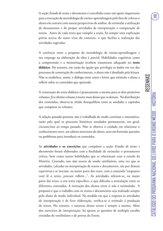 A seção Estudo de textos e documentos é concebida como um apoio importante
para a execução da metodologia de ensino-aprendizagem pelo fato de colocar o                                               111
aluno em contato com outras perspectivas de análise, de estimular a utilização
de documentos e de propor atividades de interpretação e comparação de
textos. Antes de cada texto que compõe a seção, há sempre uma explicação
prévia acerca do autor e/ou do contexto, o que facilita a realização das
atividades sugeridas.


A coerência entre a proposta da metodologia de ensino-aprendizagem e
seu emprego na elaboração da obra é parcial. Habilidades cognitivas como
a compreensão e a memorização recebem tratamento adequado no texto
didático. No entanto, em razão da opção que privilegia os dados em vez dos
processos de construção do conhecimento, o aluno não é desafiado pela leitura.




                                                                                   RESENHAS
Não se estabelece, assim, o diálogo entre autor e leitor, que estimula o aluno a
refletir sobre os conteúdos que apreende.


A construção do texto didático é praticamente a mesma para os dois primeiros




                                                                                              CATÁLOGO DO PROGRAMA NACIONAL DO LIVRO PARA O ENSINO MÉDIO . HISTÓRIA
volumes. Já o último volume é muito mais denso que os demais. Na distribuição
dos conteúdos, observa-se nítido desequilíbrio entre as unidades e capítulos
que compõem os volumes.


A relação passado-presente não é trabalhada de modo contínuo e sistemático,
razão pela qual os processos históricos estudados permanecem, em geral,
circunscritos ao tempo passado. Não se observa o cuidado em relacionar o
conhecimento novo aos saberes anteriores do aluno, nem em formular questões
ou problemas para introduzir os conteúdos.


As atividades e os exercícios que compõem a seção Estudos de textos e
documentos foram elaborados com a finalidade de estimular o pensamento
crítico, bem como outras habilidades que se relacionam com o estudo da
História. Contudo, isso não ocorre de modo satisfatório, uma vez que as
atividades, calcadas na interpretação de textos e documentos, são por demais
repetitivas e se iniciam, na maior parte das vezes, com o comando “enquanto
você lê o texto, procure refletir...”. As atividades referem-se, na maior
parte das vezes, a um texto específico, o que dificulta a articulação entre os
diferentes conteúdos. A interação dos alunos entre si não é estimulada. A
proposta é que o trabalho com os textos e documentos seja realizado sempre
pelo aluno de modo individual. Na medida em que a resposta às atividades
de interpretação é de livre elaboração, verifica-se o estímulo à produção
de textos. No entanto, a natureza desses textos é sempre a mesma. Além
dos exercícios de interpretação, há apenas as questões de múltipla escolha
extraídas de vestibulares e de provas do Enem.
 