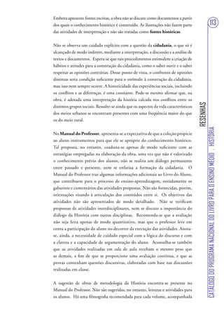 Embora apresente fontes escritas, a obra não as discute como documentos a partir
dos quais o conhecimento histórico é construído. As ilustrações não fazem parte                                        113
das atividades de interpretação e não são tratadas como fontes históricas.


Não se observa um cuidado explícito com a questão da cidadania, o que só é
alcançado de modo indireto, mediante a interpretação, a discussão e a análise de
textos e documentos. Espera-se que tais procedimentos estimulem a criação de
hábitos e atitudes para a construção da cidadania, como o saber ouvir e o saber
respeitar as opiniões contrárias. Desse ponto de vista, o confronto de opiniões
distintas seria condição suficiente para o estímulo à construção da cidadania,
mas isso nem sempre ocorre. A historicidade das experiências sociais, incluindo
os conflitos e as diferenças, é uma constante. Pode-se mesmo afirmar que, na
obra, é adotada uma interpretação da história calcada nos conflitos entre os




                                                                                      RESENHAS
distintos grupos sociais. Ressalte-se ainda que os aspectos da vida característicos
dos meios urbanos se encontram presentes com uma freqüência maior do que
os do meio rural.




                                                                                                 CATÁLOGO DO PROGRAMA NACIONAL DO LIVRO PARA O ENSINO MÉDIO . HISTÓRIA
No Manual do Professor, apresenta-se a expectativa de que a coleção propicie
ao aluno instrumentos para que ele se aproprie do conhecimento histórico.
Tal proposta, no entanto, coaduna-se apenas de modo suficiente com as
estratégias empregadas na elaboração da obra, uma vez que não é valorizado
o conhecimento prévio dos alunos, não se realiza um diálogo permanente
entre passado e presente, nem se enfatiza a formação da cidadania. O
Manual do Professor traz algumas informações adicionais ao Livro do Aluno,
que contribuem para o processo de ensino-aprendizagem, notadamente os
gabaritos e comentários das atividades propostas. Não são fornecidas, porém,
orientações visando à articulação dos conteúdos entre si. Os objetivos das
atividades não são apresentados de modo detalhado. Não se verificam
propostas de atividades interdisciplinares, nem se discute a importância do
diálogo da História com outras disciplinas. Recomenda-se que a avaliação
não seja feita apenas de modo quantitativo, mas que o professor leve em
conta a participação do aluno no decorrer da execução das atividades. Anota-
se, ainda, a necessidade de cuidado especial com a lógica do discurso e com
a clareza e a capacidade de argumentação do aluno. Aconselha-se também
que as atividades realizadas em sala de aula recebam o mesmo peso que
as demais, a fim de que se proporcione uma avaliação contínua, e que as
provas contenham questões discursivas, elaboradas com base nas discussões
realizadas em classe.


A sugestão de obras de metodologia da História encontra-se presente no
Manual do Professor. Não são sugeridas, no entanto, leituras e atividades para
os alunos. Há uma filmografia recomendada para cada volume, acompanhada
 