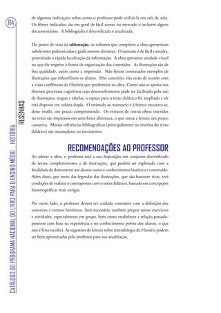 de algumas indicações sobre como o professor pode utilizá-la em sala de aula.
114                                                                                Os filmes indicados são em geral de fácil acesso no mercado e incluem alguns
                                                                                   documentários. A bibliografia é diversificada e atualizada.


                                                                                   Do ponto de vista da editoração, os volumes que compõem a obra apresentam
                                                                                   subdivisões padronizadas e graficamente distintas. O sumário é de fácil consulta,
                                                                                   permitindo a rápida localização da informação. A obra apresenta unidade visual
                                                                                   no que diz respeito à forma de organização dos conteúdos. As ilustrações são de
                                                                                   boa qualidade, assim como a impressão. Não foram constatados exemplos de
                                                                                   ilustrações que infantilizem os alunos. Pelo contrário, elas estão de acordo com
                                                                                   a visão conflituosa da História que predomina na obra. Como não se aposta nos
                                                                                   diversos processos cognitivos cujo desenvolvimento pode ser facilitado pelo uso
                                                                                   de ilustrações, mapas e tabelas, o espaço para o texto didático foi ampliado e ele
                                                                        RESENHAS




                                                                                   está disposto em coluna dupla. O estímulo ao manuseio e à leitura encontra-se,
                                                                                   desse modo, um pouco comprometido. Os extratos de outras obras inseridos
                                                                                   no texto são impressos em uma fonte diminuta, o que torna a leitura um pouco
                                                                                   cansativa. Muitas referências bibliográficas (principalmente no interior do texto
CATÁLOGO DO PROGRAMA NACIONAL DO LIVRO PARA O ENSINO MÉDIO . HISTÓRIA




                                                                                   didático) são incompletas ou inexistentes.



                                                                                                        RECOMENDAÇÕES AO PROFESSOR
                                                                                   Ao adotar a obra, o professor terá a sua disposição um conjunto diversificado
                                                                                   de textos complementares e de ilustrações, que poderá ser explorado com a
                                                                                   finalidade de demonstrar aos alunos como o conhecimento histórico é construído.
                                                                                   Além disso, por meio das legendas das ilustrações, que são bastante ricas, terá
                                                                                   condições de realizar o contraponto com o texto didático, baseado em concepções
                                                                                   historiográficas mais antigas.


                                                                                   Por outro lado, o professor deverá ter cuidado constante com a definição dos
                                                                                   conceitos e termos históricos. Será necessário também propor novos exercícios
                                                                                   e atividades, especialmente em grupo, bem como estabelecer a relação passado-
                                                                                   presente com base na experiência e no conhecimento prévio dos alunos, o que
                                                                                   não é feito na obra. As sugestões de leitura sobre metodologia da História podem
                                                                                   ser bem aproveitadas pelo professor para sua atualização.
 