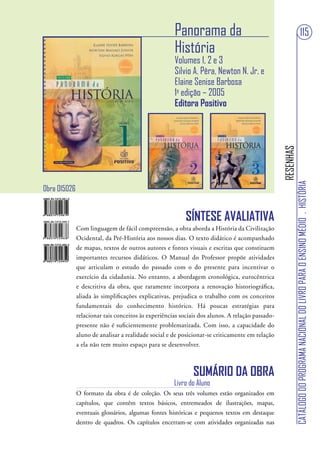 Panorama da                                                                  115
                                                     História
                                                     Volumes 1, 2 e 3
                                                     Silvio A. Pêra, Newton N. Jr. e
                                                     Elaine Senise Barbosa
                                                     1a edição – 2005
                                                     Editora Positivo




                                                                                                 RESENHAS
                                                                                                            CATÁLOGO DO PROGRAMA NACIONAL DO LIVRO PARA O ENSINO MÉDIO . HISTÓRIA
Obra 015026


                                                          SÍNTESE AVALIATIVA
              Com linguagem de fácil compreensão, a obra aborda a História da Civilização
              Ocidental, da Pré-História aos nossos dias. O texto didático é acompanhado
              de mapas, textos de outros autores e fontes visuais e escritas que constituem
              importantes recursos didáticos. O Manual do Professor propõe atividades
              que articulam o estudo do passado com o do presente para incentivar o
              exercício da cidadania. No entanto, a abordagem cronológica, eurocêntrica
              e descritiva da obra, que raramente incorpora a renovação historiográfica,
              aliada às simplificações explicativas, prejudica o trabalho com os conceitos
              fundamentais do conhecimento histórico. Há poucas estratégias para
              relacionar tais conceitos às experiências sociais dos alunos. A relação passado-
              presente não é suficientemente problematizada. Com isso, a capacidade do
              aluno de analisar a realidade social e de posicionar-se criticamente em relação
              a ela não tem muito espaço para se desenvolver.



                                                             SUMÁRIO DA OBRA
                                                     Livro do Aluno
              O formato da obra é de coleção. Os seus três volumes estão organizados em
              capítulos, que contêm textos básicos, entremeados de ilustrações, mapas,
              eventuais glossários, algumas fontes históricas e pequenos textos em destaque
              dentro de quadros. Os capítulos encerram-se com atividades organizadas nas
 