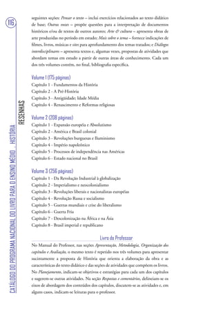 seguintes seções: Pensar o texto – inclui exercícios relacionados ao texto didático
116                                                                                de base; Outras vozes – propõe questões para a interpretação de documentos
                                                                                   históricos e/ou de textos de outros autores; Arte & cultura – apresenta obras de
                                                                                   arte produzidas no período em estudo; Mais sobre o tema – fornece indicações de
                                                                                   filmes, livros, músicas e sites para aprofundamento dos temas tratados; e Diálogos
                                                                                   interdisciplinares – apresenta textos e, algumas vezes, propostas de atividades que
                                                                                   abordam temas em estudo a partir de outras áreas de conhecimento. Cada um
                                                                                   dos três volumes contém, no final, bibliografia específica.


                                                                                   Volume 1 (175 páginas)
                                                                                   Capítulo 1 - Fundamentos da História
                                                                                   Capítulo 2 - A Pré-História
                                                                                   Capítulo 3 - Antigüidade; Idade Média
                                                                        RESENHAS




                                                                                   Capítulo 4 - Renascimento e Reformas religiosas


                                                                                   Volume 2 (208 páginas)
                                                                                   Capítulo 1 - Expansão européia e Absolutismo
CATÁLOGO DO PROGRAMA NACIONAL DO LIVRO PARA O ENSINO MÉDIO . HISTÓRIA




                                                                                   Capítulo 2 - América e Brasil colonial
                                                                                   Capítulo 3 - Revoluções burguesas e Iluminismo
                                                                                   Capítulo 4 - Império napoleônico
                                                                                   Capítulo 5 - Processos de independência nas Américas
                                                                                   Capítulo 6 - Estado nacional no Brasil


                                                                                   Volume 3 (256 páginas)
                                                                                   Capítulo 1 - Da Revolução Industrial à globalização
                                                                                   Capítulo 2 - Imperialismo e neocolonialismo
                                                                                   Capítulo 3 - Revoluções liberais e nacionalistas européias
                                                                                   Capítulo 4 - Revolução Russa e socialismo
                                                                                   Capítulo 5 - Guerras mundiais e crise do liberalismo
                                                                                   Capítulo 6 - Guerra Fria
                                                                                   Capítulo 7 - Descolonização na África e na Ásia
                                                                                   Capítulo 8 - Brasil imperial e republicano


                                                                                                                            Livro do Professor
                                                                                   No Manual do Professor, nas seções Apresentação, Metodologia, Organização dos
                                                                                   capítulos e Avaliação, o mesmo texto é repetido nos três volumes para apresentar
                                                                                   sucintamente a proposta de História que orienta a elaboração da obra e as
                                                                                   características do texto didático e das seções de atividades que compõem os livros.
                                                                                   No Planejamento, indicam-se objetivos e estratégias para cada um dos capítulos
                                                                                   e sugerem-se outras atividades. Na seção Respostas e comentários, delineiam-se os
                                                                                   eixos de abordagem dos conteúdos dos capítulos, discutem-se as atividades e, em
                                                                                   alguns casos, indicam-se leituras para o professor.
 