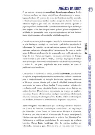 ANÁLISE DA OBRA                                                        117
O que sustenta a proposta de metodologia de ensino-aprendizagem da obra
é fornecer aos alunos um volume satisfatório de informações sobre os tempos e
lugares abordados. Os objetivos do ensino de História são também associados
à reflexão crítica acerca da realidade social e à atuação do aluno no exercício da
cidadania. Propõe-se, para tanto, uma articulação entre presente e passado. O
papel do professor como mediador é considerado fundamental para a efetivação
dessa proposta. Além disso, imagens, mapas, gráficos, quadros e as propostas de
atividades são apresentados como recursos complementares ao texto didático,
com o objetivo de desenvolver múltiplas habilidades cognitivas.


Contudo, a concretização dessa proposta é parcial. Os três volumes caracterizam-
se pela abordagem cronológica e eurocêntrica e pela ênfase no acúmulo de




                                                                                     RESENHAS
informações. No conteúdo extenso, salientam-se aspectos políticos, de forma
genérica e muitas vezes até esquemática. Na maior parte das vezes, os grandes
temas da História geral européia são apresentados sem problematização. Ao




                                                                                                CATÁLOGO DO PROGRAMA NACIONAL DO LIVRO PARA O ENSINO MÉDIO . HISTÓRIA
longo dos três volumes, as imagens e os quadros com textos em destaque
complementam o texto didático. Porém, a efetivação da proposta de utilizar
esses recursos para estimular o desenvolvimento das habilidades de comparação
e análise fica, em parte, prejudicada, em parte, também por conta da
problematização insuficiente.


Considerando-se o conjunto da coleção, as seções de atividades, que encerram
os capítulos, atingem os objetivos expostos no Manual do Professor e contribuem
para o desenvolvimento de múltiplas habilidades cognitivas. Observam-
se diferenças entre os volumes, pois o grau de dificuldade dos exercícios vai
aumentando aos poucos ao longo da obra. A compreensão e a reflexão sobre
a realidade social, porém, não são facilitadas, visto que o texto didático tem
caráter descritivo. Dessa forma, a concretização da proposta de ampliar a
consciência do aluno sobre a realidade social para o exercício da cidadania está,
em parte, limitada pela abordagem efetiva da obra, embora se identifiquem,
nas atividades, momentos de problematização do presente e do passado.


A metodologia da História adotada para a elaboração da obra e defendida
no Manual do Professor é cronológica e eurocêntrica. Na organização
dos conteúdos, a base factual do conhecimento histórico é priorizada.
Ressalta-se que isso não exclui a incorporação de novas abordagens da
História, em especial da discussão sobre o próprio fazer historiográfico.
Enfatizam-se as múltiplas possibilidades de interpretação da produção
histórica. Outras fontes históricas, além das escritas, também são
valorizadas. Destaca-se que a História deve ser vista como um processo
 