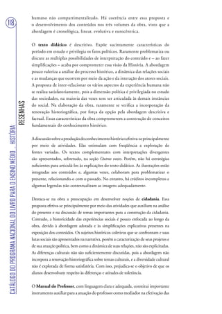 humano não compartimentalizado. Há coerência entre essa proposta e
118                                                                                o desenvolvimento dos conteúdos nos três volumes da obra, visto que a
                                                                                   abordagem é cronológica, linear, evolutiva e eurocêntrica.


                                                                                   O texto didático é descritivo. Expõe sucintamente características do
                                                                                   período em estudo e privilegia os fatos políticos. Raramente problematiza ou
                                                                                   discute as múltiplas possibilidades de interpretação do conteúdo e – ao fazer
                                                                                   simplificações – acaba por comprometer essa visão da História. A abordagem
                                                                                   pouco valoriza a análise do processo histórico, a dinâmica das relações sociais
                                                                                   e as mudanças que ocorrem por meio da ação e da interação dos atores sociais.
                                                                                   A proposta de inter-relacionar os vários aspectos da experiência humana não
                                                                                   se realiza satisfatoriamente, pois a dimensão política é privilegiada no estudo
                                                                                   das sociedades, na maioria das vezes sem ser articulada às demais instâncias
                                                                        RESENHAS




                                                                                   do social. Na elaboração da obra, raramente se verifica a incorporação da
                                                                                   renovação historiográfica, por força da opção pela abordagem descritiva e
                                                                                   factual. Essas características da obra comprometem a construção de conceitos
                                                                                   fundamentais do conhecimento histórico.
CATÁLOGO DO PROGRAMA NACIONAL DO LIVRO PARA O ENSINO MÉDIO . HISTÓRIA




                                                                                   A discussão sobre a produção do conhecimento histórico efetiva-se principalmente
                                                                                   por meio de atividades. Elas estimulam com freqüência a exploração de
                                                                                   fontes variadas. Os textos complementares com interpretações divergentes
                                                                                   são apresentados, sobretudo, na seção Outras vozes. Porém, não há estratégias
                                                                                   suficientes para articulá-los às explicações do texto didático. As ilustrações estão
                                                                                   integradas aos conteúdos e, algumas vezes, colaboram para problematizar o
                                                                                   presente, relacionando-o com o passado. No entanto, há créditos incompletos e
                                                                                   algumas legendas não contextualizam as imagens adequadamente.


                                                                                   Destaca-se na obra a preocupação em desenvolver noções de cidadania. Essa
                                                                                   proposta efetiva-se principalmente por meio das atividades que auxiliam na análise
                                                                                   do presente e na discussão de temas importantes para a construção da cidadania.
                                                                                   Contudo, a historicidade das experiências sociais é pouco enfocada ao longo da
                                                                                   obra, devido à abordagem adotada e às simplificações explicativas presentes na
                                                                                   exposição dos conteúdos. Os sujeitos históricos coletivos que se confrontam e suas
                                                                                   lutas sociais são apresentados na narrativa, porém a caracterização de seus projetos e
                                                                                   de sua atuação política, bem como a dinâmica de suas relações, não são explicitadas.
                                                                                   As diferenças culturais não são suficientemente discutidas, pois a abordagem não
                                                                                   incorpora a renovação historiográfica sobre temas culturais, e a diversidade cultural
                                                                                   não é explorada de forma satisfatória. Com isso, prejudica-se o objetivo de que os
                                                                                   alunos desenvolvam respeito às diferenças e atitudes de tolerância.


                                                                                   O Manual do Professor, com linguagem clara e adequada, constitui importante
                                                                                   instrumento auxiliar para a atuação do professor como mediador na efetivação das
 