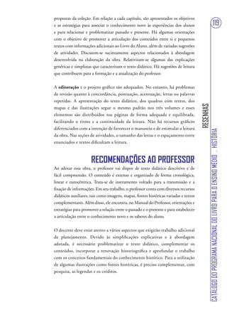 propostas da coleção. Em relação a cada capítulo, são apresentados os objetivos
e as estratégias para associar o conhecimento novo às experiências dos alunos                                          119
e para relacionar e problematizar passado e presente. Há algumas orientações
com o objetivo de promover a articulação dos conteúdos entre si e pequenos
textos com informações adicionais ao Livro do Aluno, além de variadas sugestões
de atividades. Discutem-se sucintamente aspectos relacionados à abordagem
desenvolvida na elaboração da obra. Relativizam-se algumas das explicações
genéricas e simplistas que caracterizam o texto didático. Há sugestões de leitura
que contribuem para a formação e a atualização do professor.


A editoração e o projeto gráfico são adequados. No entanto, há problemas
de revisão quanto à concordância, pontuação, acentuação, letras ou palavras
repetidas. A apresentação do texto didático, dos quadros com textos, dos




                                                                                      RESENHAS
mapas e das ilustrações segue o mesmo padrão nos três volumes e esses
elementos são distribuídos nas páginas de forma adequada e equilibrada,
facilitando o ritmo e a continuidade da leitura. Não há recursos gráficos
diferenciados com a intenção de favorecer o manuseio e de estimular a leitura




                                                                                                 CATÁLOGO DO PROGRAMA NACIONAL DO LIVRO PARA O ENSINO MÉDIO . HISTÓRIA
da obra. Nas seções de atividades, o tamanho das letras e o espaçamento entre
enunciados e textos dificultam a leitura.



                     RECOMENDAÇÕES AO PROFESSOR
Ao adotar essa obra, o professor vai dispor de texto didático descritivo e de
fácil compreensão. O conteúdo é extenso e organizado de forma cronológica,
linear e eurocêntrica. Trata-se de instrumento voltado para a transmissão e a
fixação de informações. Em seu trabalho, o professor conta com diversos recursos
didáticos auxiliares, tais como imagens, mapas, fontes históricas variadas e textos
complementares. Além disso, ele encontra, no Manual do Professor, orientações e
estratégias para promover a relação entre o passado e o presente e para estabelecer
a articulação entre o conhecimento novo e os saberes do aluno.


O docente deve estar atento a vários aspectos que exigirão trabalho adicional
de planejamento. Devido às simplificações explicativas e à abordagem
adotada, é necessário problematizar o texto didático, complementar os
conteúdos, incorporar a renovação historiográfica e aprofundar o trabalho
com os conceitos fundamentais do conhecimento histórico. Para a utilização
de algumas ilustrações como fontes históricas, é preciso complementar, com
pesquisa, as legendas e os créditos.
 