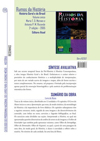 120                                                                                  Rumos da História
                                                                                         História Geral e do Brasil
                                                                                                       Volume único
                                                                                                Maria T. D. Moraes e
                                                                                              Antonio P. M. Rezende
                                                                                                   2a edição – 2005
                                                                                                      Editora Atual
                                                                        RESENHAS
CATÁLOGO DO PROGRAMA NACIONAL DO LIVRO PARA O ENSINO MÉDIO . HISTÓRIA




                                                                                                                                                                          Obra 102357


                                                                                                                                 SÍNTESE AVALIATIVA
                                                                                   Sob um recorte temporal linear da Pré-História à História Contemporânea,
                                                                                   a obra integra História Geral e do Brasil. Enfatizam-se o caráter relativo e
                                                                                   provisório do conhecimento histórico e a multiplicidade de interpretações,
                                                                                   por meio de um variado acervo de imagens e mapas, além de fontes escritas e
                                                                                   textos complementares. No entanto, tal proposta é limitada pela incorporação
                                                                                   apenas parcial da renovação historiográfica e pela ausência de problematização
                                                                                   sistemática das fontes.


                                                                                                                                    SUMÁRIO DA OBRA
                                                                                                                            Livro do Aluno
                                                                                   Trata-se de volume único, distribuído em 13 unidades e 45 capítulos. O Livro do
                                                                                   Aluno inicia-se com a Apresentação, que trata, de modo sintético, da metodologia
                                                                                   da História e da importância do livro didático. Os capítulos subseqüentes têm
                                                                                   a seguinte estrutura: título, seguido de uma imagem e do desenvolvimento do
                                                                                   conteúdo, com ênfase no texto; exercícios; e Sugestões bibliográficas, ao final.
                                                                                   Os exercícios estão divididos nas seções: Interpretando a História, na qual são
                                                                                   apresentadas questões dissertativas de análise de textos ou de imagens; e O olhar do
                                                                                   historiador (que também pode apresentar variantes, como Olhar do Antropólogo,
                                                                                   Olhar do Dominador, Olhar do Viajante), na qual, a partir de uma passagem de
                                                                                   uma obra, de modo geral, de História, o aluno é convidado a refletir sobre a
                                                                                   matéria. No término de cada unidade, há uma lista de filmes.
 