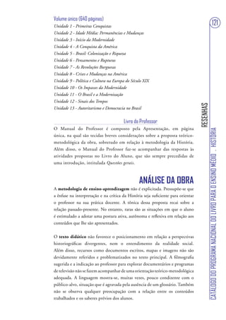 Volume único (640 páginas)
Unidade 1 - Primeiras Conquistas                                                                                     121
Unidade 2 - Idade Média: Permanências e Mudanças
Unidade 3 - Início da Modernidade
Unidade 4 - A Conquista da América
Unidade 5 - Brasil: Colonização e Riqueza
Unidade 6 - Pensamentos e Rupturas
Unidade 7 - As Revoluções Burguesas
Unidade 8 - Crises e Mudanças na América
Unidade 9 - Política e Cultura na Europa do Século XIX
Unidade 10 - Os Impasses da Modernidade
Unidade 11 - O Brasil e a Modernização
Unidade 12 - Sinais dos Tempos




                                                                                   RESENHAS
Unidade 13 - Autoritarismo e Democracia no Brasil


                                        Livro do Professor
O Manual do Professor é composto pela Apresentação, em página




                                                                                              CATÁLOGO DO PROGRAMA NACIONAL DO LIVRO PARA O ENSINO MÉDIO . HISTÓRIA
única, na qual são tecidas breves considerações sobre a proposta teórico-
metodológica da obra, sobretudo em relação à metodologia da História.
Além disso, o Manual do Professor faz-se acompanhar das respostas às
atividades propostas no Livro do Aluno, que são sempre precedidas de
uma introdução, intitulada Questões gerais.



                                                ANÁLISE DA OBRA
A metodologia de ensino-aprendizagem não é explicitada. Pressupõe-se que
a ênfase na interpretação e na crítica da História seja suficiente para orientar
o professor na sua prática docente. A tônica dessa proposta recai sobre a
relação passado-presente. No entanto, raras são as situações em que o aluno
é estimulado a adotar uma postura ativa, autônoma e reflexiva em relação aos
conteúdos que lhe são apresentados.


O texto didático não favorece o posicionamento em relação a perspectivas
historiográficas divergentes, nem o entendimento da realidade social.
Além disso, recursos como documentos escritos, mapas e imagens não são
devidamente referidos e problematizados no texto principal. A filmografia
sugerida e a indicação ao professor para explorar documentários e programas
de televisão não se fazem acompanhar de uma orientação teórico-metodológica
adequada. A linguagem mostra-se, muitas vezes, pouco condizente com o
público-alvo, situação que é agravada pela ausência de um glossário. Também
não se observa qualquer preocupação com a relação entre os conteúdos
trabalhados e os saberes prévios dos alunos.
 