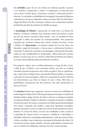 Nas atividades, apesar de um certo esforço em relacionar passado e presente
122                                                                                e em estimular a compreensão, a análise e a comparação, na maior parte das
                                                                                   vezes o aluno é levado apenas a memorizar e sintetizar a informação que lhe é
                                                                                   oferecida. A criatividade e as habilidades de investigação, formulação de hipóteses
                                                                                   e planejamento são pouco exploradas, mesmo nas seções Olhar do Historiador e
                                                                                   Imagens da História. Por fim, a interação e o debate entre os alunos ficam também
                                                                                   prejudicados pela falta de propostas de trabalhos em grupo.


                                                                                   A metodologia da História é apresentada, de modo breve, no Manual do
                                                                                   Professor. A História é definida como construção coletiva dos homens, mesmo
                                                                                   que eles não tenham consciência dessa atuação, e deve ser estudada de forma
                                                                                   entrelaçada à análise das questões da contemporaneidade. Essa perspectiva
                                                                                   pressupõe que o professor esclareça para o aluno a relação entre fazer e contar
                                                                        RESENHAS




                                                                                   a História. Na Apresentação e no primeiro capítulo do Livro do Aluno, são
                                                                                   discutidos o papel do historiador e a forma como o conhecimento histórico é
                                                                                   construído. A seleção dos conteúdos e das abordagens realizada pelo historiador
                                                                                   resulta em uma multiplicidade de interpretações, influenciadas pelo contexto
CATÁLOGO DO PROGRAMA NACIONAL DO LIVRO PARA O ENSINO MÉDIO . HISTÓRIA




                                                                                   político e social em que ele vive. Assumir a relatividade da História não implica,
                                                                                   no entanto, desconsideração pelos procedimentos científicos.


                                                                                   Essa proposta, todavia, não se confirma plenamente ao longo da obra. Assim,
                                                                                   a idéia de que a História é uma construção coletiva, que deve ser estudada
                                                                                   vinculada às questões do presente, não se efetiva na prática. Nota-se, igualmente,
                                                                                   que a opção pela cronologia linear, marcada pela História política e econômica
                                                                                   e pela ação de certos personagens, colide com a proposição de ensinar a História
                                                                                   sem determinismos, que levam às relações de causa e efeito. Além disso, as
                                                                                   possibilidades interpretativas dos fatos históricos não estão disseminadas no
                                                                                   decorrer do texto.


                                                                                   Os conceitos históricos que organizam a estrutura narrativa são trabalhados de
                                                                                   modo desigual ao longo da obra. Há uma preocupação em recuperar a trajetória da
                                                                                   disciplina desde os gregos até hoje, de modo a esclarecer as mudanças na própria
                                                                                   concepção da História. Também se identifica o empenho em elucidar os múltiplos
                                                                                   conceitos de tempo. No entanto, o tratamento concedido à questão da periodização
                                                                                   nem sempre é adequado, pois justifica a opção pela organização cronológica,
                                                                                   dado que essa opção se tornou o modo mais comum de apresentação da narrativa
                                                                                   histórica. O conceito de cultura, um dos mais trabalhados na obra, articula-se
                                                                                   à capacidade de o homem intervir na natureza e modificá-la. A diversidade e a
                                                                                   identidade cultural são contempladas adequadamente, ainda que mereça ressalva
                                                                                   a ênfase na tradição, o que compromete a percepção do dinamismo da cultura. Os
                                                                                   conceitos de natureza, espaço, trabalho, economia, poder político e memória, por
                                                                                   sua vez, também são mobilizados, ainda que não com o mesmo destaque.
 