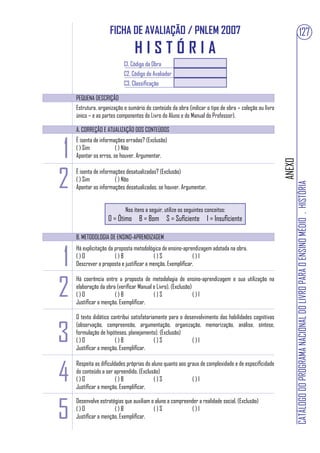 FICHA DE AVALIAÇÃO / PNLEM 2007                                                                             127
                                HISTÓRIA
                           C1. Código da Obra
                           C2. Código do Avaliador
                           C3. Classificação

    PEQUENA DESCRIÇÃO
    Estrutura, organização e sumário do conteúdo da obra (indicar o tipo de obra – coleção ou livro
    único – e as partes componentes do Livro do Aluno e do Manual do Professor).

    A. CORREÇÃO E ATUALIZAÇÃO DOS CONTEÚDOS



1
    É isenta de informações erradas? (Exclusão)
    ( ) Sim            ( ) Não
    Apontar os erros, se houver. Argumentar.




                                                                                                      ANEXO
2
    É isenta de informações desatualizadas? (Exclusão)
    ( ) Sim            ( ) Não




                                                                                                              CATÁLOGO DO PROGRAMA NACIONAL DO LIVRO PARA O ENSINO MÉDIO . HISTÓRIA
    Apontar as informações desatualizadas, se houver. Argumentar.


                           Nos itens a seguir, utilize os seguintes conceitos:
                   O = Ótimo B = Bom S = Suficiente I = Insuficiente

    B. METODOLOGIA DE ENSINO-APRENDIZAGEM



1
    Há explicitação da proposta metodológica de ensino-aprendizagem adotada na obra.
    ()O                ()B               ()S                ()I
    Descrever a proposta e justificar a menção. Exemplificar.



2
    Há coerência entre a proposta de metodologia de ensino-aprendizagem e sua utilização na
    elaboração da obra (verificar Manual e Livro). (Exclusão)
    ()O               ()B                ()S                  ()I
    Justificar a menção. Exemplificar.

    O texto didático contribui satisfatoriamente para o desenvolvimento das habilidades cognitivas


3
    (observação, compreensão, argumentação, organização, memorização, análise, síntese,
    formulação de hipóteses, planejamento). (Exclusão)
    ()O                ()B                 ()S             ()I
    Justificar a menção. Exemplificar.



4
    Respeita as dificuldades próprias do aluno quanto aos graus de complexidade e de especificidade
    do conteúdo a ser apreendido. (Exclusão)
    ()O                 ()B               ()S               ()I
    Justificar a menção. Exemplificar.



5
    Desenvolve estratégias que auxiliam o aluno a compreender a realidade social. (Exclusão)
    ()O               ()B                ()S              ()I
    Justificar a menção. Exemplificar.
 
