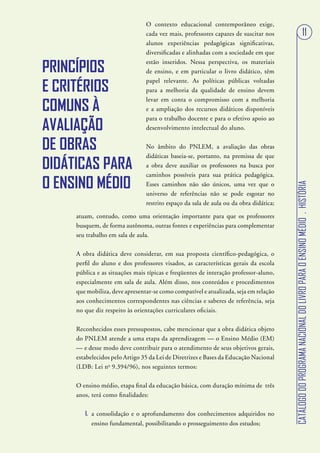 O contexto educacional contemporâneo exige,
                                cada vez mais, professores capazes de suscitar nos                                         11
                                alunos experiências pedagógicas significativas,
                                diversificadas e alinhadas com a sociedade em que

PRINCÍPIOS
                                estão inseridos. Nessa perspectiva, os materiais
                                de ensino, e em particular o livro didático, têm

E CRITÉRIOS
                                papel relevante. As políticas públicas voltadas
                                para a melhoria da qualidade de ensino devem

COMUNS À
                                levar em conta o compromisso com a melhoria
                                e a ampliação dos recursos didáticos disponíveis


AVALIAÇÃO
                                para o trabalho docente e para o efetivo apoio ao
                                desenvolvimento intelectual do aluno.


DE OBRAS                        No âmbito do PNLEM, a avaliação das obras
                                didáticas baseia-se, portanto, na premissa de que
DIDÁTICAS PARA                  a obra deve auxiliar os professores na busca por
                                caminhos possíveis para sua prática pedagógica.
O ENSINO MÉDIO




                                                                                       CATÁLOGO DO PROGRAMA NACIONAL DO LIVRO PARA O ENSINO MÉDIO . HISTÓRIA
                                Esses caminhos não são únicos, uma vez que o
                                universo de referências não se pode esgotar no
                                restrito espaço da sala de aula ou da obra didática;

     atuam, contudo, como uma orientação importante para que os professores
     busquem, de forma autônoma, outras fontes e experiências para complementar
     seu trabalho em sala de aula.

     A obra didática deve considerar, em sua proposta científico-pedagógica, o
     perfil do aluno e dos professores visados, as características gerais da escola
     pública e as situações mais típicas e freqüentes de interação professor-aluno,
     especialmente em sala de aula. Além disso, nos conteúdos e procedimentos
     que mobiliza, deve apresentar-se como compatível e atualizada, seja em relação
     aos conhecimentos correspondentes nas ciências e saberes de referência, seja
     no que diz respeito às orientações curriculares oficiais.

     Reconhecidos esses pressupostos, cabe mencionar que a obra didática objeto
     do PNLEM atende a uma etapa da aprendizagem — o Ensino Médio (EM)
     — e desse modo deve contribuir para o atendimento de seus objetivos gerais,
     estabelecidos pelo Artigo 35 da Lei de Diretrizes e Bases da Educação Nacional
     (LDB: Lei no 9.394/96), nos seguintes termos:

     O ensino médio, etapa final da educação básica, com duração mínima de três
     anos, terá como finalidades:

        I. a consolidação e o aprofundamento dos conhecimentos adquiridos no
           ensino fundamental, possibilitando o prosseguimento dos estudos;
 