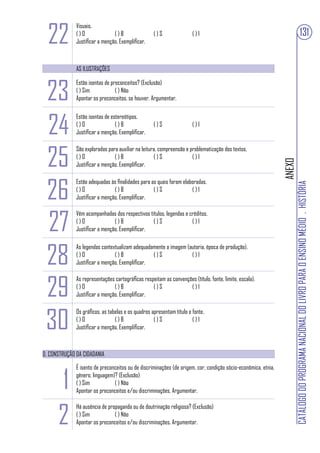 22
              Visuais.
              ()O               ()B                 ()S                ()I                                                                    131
              Justificar a menção. Exemplificar.



              AS ILUSTRAÇÕES



 23
              Estão isentas de preconceitos? (Exclusão)
              ( ) Sim            ( ) Não
              Apontar os preconceitos, se houver. Argumentar.




 24
              Estão isentas de estereótipos.
              ()O                ()B                ()S                ()I
              Justificar a menção. Exemplificar.




 25
              São exploradas para auxiliar na leitura, compreensão e problematização dos textos.
              ()O               ()B                 ()S               ()I




                                                                                                                ANEXO
              Justificar a menção. Exemplificar.




 26
              Estão adequadas às finalidades para as quais foram elaboradas.




                                                                                                                        CATÁLOGO DO PROGRAMA NACIONAL DO LIVRO PARA O ENSINO MÉDIO . HISTÓRIA
              ()O               ()B                ()S               ()I
              Justificar a menção. Exemplificar.



 27
              Vêm acompanhadas dos respectivos títulos, legendas e créditos.
              ()O               ()B              ()S                ()I
              Justificar a menção. Exemplificar.




 28
              As legendas contextualizam adequadamente a imagem (autoria, época de produção).
              ()O               ()B              ()S              ()I
              Justificar a menção. Exemplificar.



 29
              As representações cartográficas respeitam as convenções (título, fonte, limite, escala).
              ()O               ()B               ()S              ()I
              Justificar a menção. Exemplificar.




 30
              Os gráficos, as tabelas e os quadros apresentam título e fonte.
              ()O                ()B                ()S                ()I
              Justificar a menção. Exemplificar.



D. CONSTRUÇÃO DA CIDADANIA




      1
              É isento de preconceitos ou de discriminações (de origem, cor, condição sócio-econômica, etnia,
              gênero, linguagem)? (Exclusão)
              ( ) Sim           ( ) Não
              Apontar os preconceitos e/ou discriminações. Argumentar.



      2
              Há ausência de propaganda ou de doutrinação religiosa? (Exclusão)
              ( ) Sim           ( ) Não
              Apontar os preconceitos e/ou discriminações. Argumentar.
 