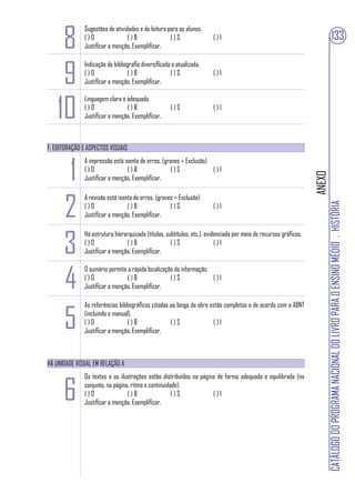 8
              Sugestões de atividades e de leitura para os alunos.
              ()O                ()B                ()S                 ()I                                                               133
              Justificar a menção. Exemplificar.



     9
              Indicação de bibliografia diversificada e atualizada.
              ()O                ()B                 ()S                ()I
              Justificar a menção. Exemplificar.



    10
              Linguagem clara e adequada.
              ()O               ()B                  ()S                ()I
              Justificar a menção. Exemplificar.



F. EDITORAÇÃO E ASPECTOS VISUAIS



       1
              A impressão está isenta de erros. (graves = Exclusão)
              ()O               ()B                ()S              ()I




                                                                                                                   ANEXO
              Justificar a menção. Exemplificar.




      2
              A revisão está isenta de erros. (graves = Exclusão)




                                                                                                                           CATÁLOGO DO PROGRAMA NACIONAL DO LIVRO PARA O ENSINO MÉDIO . HISTÓRIA
              ()O                ()B                ()S                 ()I
              Justificar a menção. Exemplificar.




      3
              Há estrutura hierarquizada (títulos, subtítulos, etc.), evidenciada por meio de recursos gráficos.
              ()O               ()B                  ()S                  ()I
              Justificar a menção. Exemplificar.



      4
              O sumário permite a rápida localização da informação.
              ()O               ()B                ()S              ()I
              Justificar a menção. Exemplificar.




      5
              As referências bibliográficas citadas ao longo da obra estão completas e de acordo com a ABNT
              (incluindo o manual).
              ()O                ()B                ()S               ()I
              Justificar a menção. Exemplificar.



HÁ UNIDADE VISUAL EM RELAÇÃO A



      6
              Os textos e as ilustrações estão distribuídos na página de forma adequada e equilibrada (no
              conjunto, na página, ritmo e continuidade).
              ()O                ()B                 ()S            ()I
              Justificar a menção. Exemplificar.
 