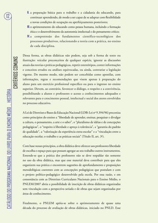 II. a preparação básica para o trabalho e a cidadania do educando, para
   12                                                                                              continuar aprendendo, de modo a ser capaz de se adaptar com flexibilidade
                                                                                                   a novas condições de ocupação ou aperfeiçoamento posteriores;
                                                                                              III. o aprimoramento do educando como pessoa humana, incluindo a formação
                                                                                                   ética e o desenvolvimento da autonomia intelectual e do pensamento crítico;
                                                                                              IV. a compreensão dos fundamentos científico-tecnológicos dos
                                                                                                   processos produtivos, relacionando a teoria com a prática, no ensino
                                                                                                   de cada disciplina.


                                                                                           Dessa forma, as obras didáticas não podem, seja sob a forma de texto ou
                                                                        CRITÉRIOS COMUNS




                                                                                           ilustração: veicular preconceitos de qualquer espécie, ignorar as discussões
                                                                                           atuais das teorias e práticas pedagógicas, repetir estereótipos, conter informações
                                                                                           e conceitos errados ou análises equivocadas, ou ainda, contrariar a legislação
                                                                                           vigente. Do mesmo modo, não podem ser concebidas como apostilas, com
                                                                                           informações, regras e recomendações que visem apenas à preparação do
                                                                                           aluno para um exercício profissional específico ou para o ingresso no ensino
                                                                                           superior. Devem, ao contrário, favorecer o diálogo, o respeito e a convivência,
CATÁLOGO DO PROGRAMA NACIONAL DO LIVRO PARA O ENSINO MÉDIO . HISTÓRIA




                                                                                           possibilitando a alunos e professores o acesso a conhecimentos adequados e
                                                                                           relevantes para o crescimento pessoal, intelectual e social dos atores envolvidos
                                                                                           no processo educativo.


                                                                                           A Lei de Diretrizes e Bases da Educação Nacional (LDB: Lei no 9.394/96) preconiza
                                                                                           como princípios do ensino a “liberdade de aprender, ensinar, pesquisar e divulgar
                                                                                           a cultura, o pensamento, a arte e o saber”, o “pluralismo de idéias e de concepções
                                                                                           pedagógicas”, o “respeito à liberdade e apreço à tolerância”, a “garantia do padrão
                                                                                           de qualidade”, a “valorização da experiência extra-escolar” e a “vinculação entre a
                                                                                           educação escolar, o trabalho e as práticas sociais” (Título II, art. 3o).


                                                                                           Com base nesses princípios, a obra didática deve oferecer aos professores liberdade
                                                                                           de escolha e espaço para que possam agregar ao seu trabalho outros instrumentos.
                                                                                           Entende-se que a prática dos professores não se deve respaldar tão somente
                                                                                           no uso da obra didática, mas que esse material deva contribuir para que eles
                                                                                           organizem sua prática e encontrem sugestões de aprofundamento e proposições
                                                                                           metodológicas coerentes com as concepções pedagógicas que postulam e com
                                                                                           o projeto político-pedagógico desenvolvido pela escola. Por essa razão, e em
                                                                                           consonância com as Diretrizes Curriculares Nacionais para o Ensino Médio, o
                                                                                           PNLEM/2007 abriu a possibilidade de inscrição de obras didáticas organizadas
                                                                                           sem vinculação com a perspectiva seriada e de obras que sejam organizadas por
                                                                                           áreas de conhecimento.


                                                                                           Finalmente, o PNLEM apóia-se sobre o aprimoramento de quase uma
                                                                                           década do processo de avaliação de obras didáticas, iniciado no PNLD. Esse
 