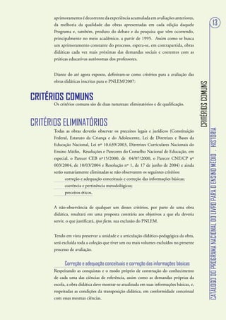 aprimoramento é decorrente da experiência acumulada em avaliações anteriores,
       da melhoria da qualidade das obras apresentadas em cada edição daquele                                                               13
       Programa e, também, produto do debate e da pesquisa que vêm ocorrendo,
       principalmente no meio acadêmico, a partir de 1995. Assim como se busca
       um aprimoramento constante do processo, espera-se, em contrapartida, obras
       didáticas cada vez mais próximas das demandas sociais e coerentes com as
       práticas educativas autônomas dos professores.


       Diante do até agora exposto, definiram-se como critérios para a avaliação das
       obras didáticas inscritas para o PNLEM/2007:




                                                                                            CRITÉRIOS COMUNS
CRITÉRIOS COMUNS
       Os critérios comuns são de duas naturezas: eliminatórios e de qualificação.



CRITÉRIOS ELIMINATÓRIOS




                                                                                                               CATÁLOGO DO PROGRAMA NACIONAL DO LIVRO PARA O ENSINO MÉDIO . HISTÓRIA
       Todas as obras deverão observar os preceitos legais e jurídicos (Constituição
       Federal, Estatuto da Criança e do Adolescente, Lei de Diretrizes e Bases da
       Educação Nacional, Lei nº 10.639/2003, Diretrizes Curriculares Nacionais do
       Ensino Médio, Resoluções e Pareceres do Conselho Nacional de Educação, em
       especial, o Parecer CEB nº15/2000, de 04/07/2000, o Parecer CNE/CP nº
       003/2004, de 10/03/2004 e Resolução nº 1, de 17 de junho de 2004) e ainda
       serão sumariamente eliminadas se não observarem os seguintes critérios:
              correção e adequação conceituais e correção das informações básicas;
              coerência e pertinência metodológicas;
              preceitos éticos.


       A não-observância de qualquer um desses critérios, por parte de uma obra
       didática, resultará em uma proposta contrária aos objetivos a que ela deveria
       servir, o que justificará, ipso facto, sua exclusão do PNLEM.


       Tendo em vista preservar a unidade e a articulação didático-pedagógica da obra,
       será excluída toda a coleção que tiver um ou mais volumes excluídos no presente
       processo de avaliação.


             Correção e adequação conceituais e correção das informações básicas
       Respeitando as conquistas e o modo próprio de construção do conhecimento
       de cada uma das ciências de referência, assim como as demandas próprias da
       escola, a obra didática deve mostrar-se atualizada em suas informações básicas, e,
       respeitadas as condições da transposição didática, em conformidade conceitual
       com essas mesmas ciências.
 