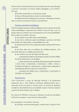 Em decorrência, sob pena de descaracterizar o objeto de ensino-aprendizagem
   14                                                                                      e, portanto, descumprir sua função didático-pedagógica, será excluída a
                                                                                           obra que:
                                                                                                   formular erroneamente os conceitos que veicule;
                                                                                                   fornecer informações básicas erradas e/ou desatualizadas;
                                                                                                   mobilizar de forma inadequada esses conceitos e informações, levando o
                                                                                           aluno a construir erroneamente conceitos e procedimentos.


                                                                                                 Coerência e pertinência metodológicas
                                                                                           Na base de qualquer proposta científico-pedagógica está um conjunto de escolhas
                                                                        CRITÉRIOS COMUNS




                                                                                           teórico-metodológicas, responsável pela coerência interna da obra e por sua
                                                                                           posição relativa no confronto com outras propostas ou com outras possibilidades.
                                                                                           Nesse sentido, será excluída a obra que:
                                                                                                    não explicite suas escolhas teórico-metodológicas;
                                                                                                    caso recorra a diferentes opções metodológicas, apresente-as de forma
                                                                                           desarticulada, não evidenciando a compatibilidade entre elas;
                                                                                                   apresente incoerência entre as opções declaradas e a proposta efetivamente
CATÁLOGO DO PROGRAMA NACIONAL DO LIVRO PARA O ENSINO MÉDIO . HISTÓRIA




                                                                                           formulada;
                                                                                                   não alerte sobre riscos na realização das atividades propostas e não
                                                                                           recomende claramente os cuidados para preveni-los;
                                                                                                   não contribua, por meio das opções efetuadas, para:
                                                                                                       a consecução dos objetivos da educação em geral, do Ensino Médio,
                                                                                                da área de conhecimento e da disciplina;
                                                                                                       o desenvolvimento de capacidades básicas do pensamento autônomo
                                                                                                e crítico (como a compreensão, a memorização, a análise, a síntese, a
                                                                                                formulação de hipóteses, o planejamento, a argumentação), adequadas ao
                                                                                                aprendizado de diferentes objetos de conhecimento;
                                                                                                       a percepção das relações entre o conhecimento e suas funções na
                                                                                                sociedade e na vida prática.

                                                                                                 Preceitos éticos
                                                                                           Como instrumento a serviço da Educação Nacional, é de fundamental
                                                                                           importância que as obras didáticas contribuam significativamente para a
                                                                                           construção da ética necessária ao convívio social e ao exercício da cidadania;
                                                                                           considerem a diversidade humana com eqüidade, respeito e interesse; respeitem
                                                                                           a parcela juvenil do alunado a que se dirigem.


                                                                                           No contexto do PNLEM, as obras que se destinam às escolas da rede pública
                                                                                           do País devem respeitar o caráter laico do ensino público.


                                                                                           Em conseqüência, será excluída a obra que:
                                                                                                  privilegiar um determinado grupo, camada social ou região do País;
 