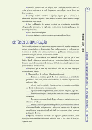 veicular preconceitos de origem, cor, condição econômico-social,
       etnia, gênero, orientação sexual, linguagem ou qualquer outra forma de                                                                    15
       discriminação;
                divulgar matéria contrária à legislação vigente para a criança e o
       adolescente, no que diz respeito a fumo, bebidas alcoólicas, medicamentos, drogas
       e armamentos, entre outros;
                fizer publicidade de artigos, serviços ou organizações comerciais,
       salvaguardada, entretanto, a exploração estritamente didático-pedagógica do
       discurso publicitário;
                fizer doutrinação religiosa;




                                                                                                 CRITÉRIOS COMUNS
                veicular idéias que promovam o desrespeito ao meio ambiente.



CRITÉRIOS DE QUALIFICAÇÃO
       As obras diferenciam-se em maior ou menor grau no que diz respeito aos aspectos
       teórico-metodológicos ou de conteúdo. Para melhor orientar os professores no
       momento da escolha, serão utilizados critérios de qualificação comuns, os quais




                                                                                                                    CATÁLOGO DO PROGRAMA NACIONAL DO LIVRO PARA O ENSINO MÉDIO . HISTÓRIA
       permitem distinguir, entre si, as obras selecionadas.
                 Quanto à construção de uma sociedade cidadã, espera-se que a obra
       didática aborde criticamente as questões de sexo e gênero, de relações étnico-raciais e
       de classes sociais, denunciando toda forma de violência na sociedade e promovendo
       positivamente as minorias sociais.
                 Espera-se que a obra seja caracterizada pelo uso de uma linguagem
       gramaticalmente correta.
                 Quanto ao livro do professor, é fundamental que ele:
                     descreva a estrutura geral da obra, explicitando a articulação
              pretendida entre suas partes e/ou unidades e os objetivos específicos de
              cada uma delas;
                     oriente, com formulações claras e precisas, os manejos pretendidos
              ou desejáveis do material em sala de aula;
                     sugira atividades complementares, como projetos, pesquisas, jogos etc;
                     forneça subsídios para a correção das atividades e exercícios propostos
              aos alunos;
                     discuta o processo de avaliação da aprendizagem e sugira instrumentos,
              técnicas e atividades;
                     informe e oriente o professor a respeito de conhecimentos atualizados
              e/ou especializados indispensáveis à adequada compreensão de aspectos
              específicos de uma determinada atividade ou mesmo de toda a proposta
              pedagógica da obra.
                 Quanto à estrutura editorial e aos aspectos gráfico-editoriais, além
       de seguir as orientações contidas no Anexo I, item 2, do Edital de Seleção,
       espera-se que:
 