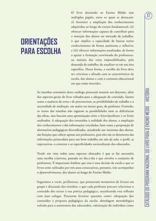 O livro destinado ao Ensino Médio tem
                               múltiplos papéis, entre os quais se destacam:                                       17
                               (i) favorecer a ampliação dos conhecimentos
                               adquiridos ao longo do ensino fundamental; (ii)
                               oferecer informações capazes de contribuir para
                               a inserção dos alunos no mercado de trabalho,

ORIENTAÇÕES                    o que implica a capacidade de buscar novos
                               conhecimentos de forma autônoma e reflexiva;

PARA ESCOLHA                   e (iii) oferecer informações atualizadas, de forma
                               a apoiar a formação continuada do professores,
                               na maioria das vezes impossibilitados, pela
                               demanda de trabalho, de atualizar-se em sua área
                               específica. Dessa forma, a escolha do livro deve
                               ser criteriosa e afinada com as características da
                               escola, dos alunos e com o contexto educacional
                               em que estão inseridos.




                                                                                    CATÁLOGO DO PROGRAMA NACIONAL DO LIVRO PARA O ENSINO MÉDIO . HISTÓRIA
    As resenhas constantes deste catálogo procuram mostrar aos docentes, além
    dos aspectos gerais do livro voltados para a adequação do conteúdo, fatores
    como a ausência de erros e de preconceitos, as possibilidades de trabalho e a
    necessidade de mediação, em maior ou menor grau, do professor. Contudo,
    os textos das resenhas não esgotam as possibilidades nem as deficiências
    das obras, mas buscam uma aproximação entre o leitor/professor e os livros
    analisados. A adequação dos conteúdos à realidade dos alunos, a ampliação
    dos conhecimentos e das informações veiculadas, bem como a proposição de
    alternativas pedagógicas diversificadas, atendendo aos interesses dos alunos,
    são funções que cabem apenas aos professores, pois eles são os detentores das
    informações primordiais para um bom trabalho em sala de aula: o perfil, as
    expectativas, o contexto e as especificidades socioculturais dos educandos.


    Tendo em vista todos esses aspectos elencados é que se faz necessária
    uma escolha criteriosa, pautada no dia-a-dia e que envolva o conjunto de
    professores. É importante lembrar que essa é uma decisão da escola e que os
    livros serão utilizados por três anos consecutivos, portanto, irão acompanhar
    o desenvolvimento, dos alunos ao longo do Ensino Médio.


    Sugerimos a vocês, professores, que promovam momentos de leitura em
    grupo e discussão das resenhas, e que cada professor procure relacionar o
    conteúdo dos textos à sua prática pedagógica, socializando essa reflexão
    com seus colegas. Procurem levantar questões como: adequação dos
    conteúdos à proposta pedagógica da escola; abordagem metodológica
    voltada para a autonomia dos educandos; valorização do indivíduo como
 