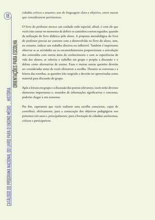 cidadão crítico e atuante; uso de linguagem clara e objetiva, entre outras
 18                                                                                                que considerarem pertinentes.


                                                                                                   O livro do professor merece um cuidado todo especial, afinal, é com ele que
                                                                                                   vocês irão contar no momento de definir os caminhos a serem seguidos, quando
                                                                                                   da utilização do livro didático pelo aluno. A proposta metodológica do livro
                                                                                                   do professor precisa ser coerente com a desenvolvida no livro do aluno, sem,
                                                                        ORIENTAÇÕES PARA ESCOLHA




                                                                                                   no entanto, indicar um trabalho diretivo ou inflexível. Também é importante
                                                                                                   observar se as atividades ou os encaminhamentos proporcionam a articulação
                                                                                                   dos conteúdos com outras áreas do conhecimento e com as experiências de
                                                                                                   vida dos alunos, se valoriza o trabalho em grupo e propõe a discussão e o
                                                                                                   debate como alternativas de ensino. Essas e muitas outras questões deverão
                                                                                                   ser consideradas antes de vocês efetuarem a escolha. Durante as conversas e a
                                                                                                   leitura das resenhas, as questões irão surgindo e deverão ser aproveitadas como
                                                                                                   material para discussão do grupo.


                                                                                                   Após a leitura em grupo e a discussão dos pontos relevantes, vocês terão diversos
CATÁLOGO DO PROGRAMA NACIONAL DO LIVRO PARA O ENSINO MÉDIO . HISTÓRIA




                                                                                                   elementos importantes e, munidos de informações significativas e concretas,
                                                                                                   poderão chegar a um consenso.


                                                                                                   Por fim, esperamos que vocês realizem uma escolha consciente, capaz de
                                                                                                   contribuir, efetivamente, para a consecução dos objetivos pedagógicos nos
                                                                                                   próximos três anos e, principalmente, para a formação de cidadãos autônomos,
                                                                                                   críticos e participativos.
 