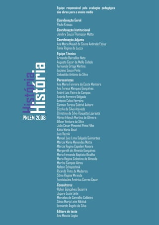 Equipe responsável pela avaliação pedagógica
              das obras para o ensino médio

              Coordenação Geral
              Paulo Knauss
              Coordenação Institucional
              Jandira Souza Thompson Motta
              Coordenação Adjunta
              Ana Maria Mauad de Sousa Andrade Essus
              Tânia Regina de Lucca
              Equipe Técnica
              Armando Barcellos Neto
              Augusto Cezar de Mello Cidade
   História
              Fernanda Ortiga Martins
              Luciano Souza Pinto
              Sebastião Antônio da Silva
História


              Pareceristas
              Ana Maria Ferreira da Costa Monteiro
              Ana Teresa Marques Gonçalves
              André Luis Vieira de Campos
              Andréa Ferreira Delgado
              Antonio Celso Ferreira
              Carmen Teresa Gabriel Anhorn
              Cecília da Silva Azevedo
              Christina da Silva Roquette Lopreato
 PNLEM 2008   Flávia Arlanch Martins de Oliveira
              Gilvan Ventura da Silva
              Julio César Pimentel Pinto Filho
              Kátia Maria Abud
              Luís Reznik
              Manoel Luis Lima Salgado Guimarães
              Márcia Maria Menendes Motta
              Márcia Regina Capelari Naxara
              Margareth de Almeida Gonçalves
              Maria Fernanda Baptista Bicalho
              Maria Regina Celestino de Almeida
              Martha Campos Abreu
              Nelson Schapochnik
              Ricardo Pinto de Medeiros
              Sônia Regina Miranda
              Temístocles Américo Correa Cezar
              Consultores
              Holien Gonçalves Bezerra
              Juçara Luzia Leite
              Marcelos de Carvalho Caldeira
              Sônia Maria Leite Nikitiuk
              Leonardo Ângelo da Silva
              Editora de texto
              Ana Mascia Lagôa
 