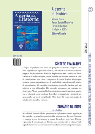 A escrita                                                                            21
                                                      da História
                                                      Volume único
                                                      Renan Garcia Miranda e
                                                      Flavio de Campos
                                                      1a edição – 2005
                                                      Editora Escala




                                                                                                  RESENHAS
                                                                                                             CATÁLOGO DO PROGRAMA NACIONAL DO LIVRO PARA O ENSINO MÉDIO . HISTÓRIA
Obra 102485


                                                          SÍNTESE AVALIATIVA
              Dirigida ao professor que busca um programa de História integrada, essa
              obra engloba todo o processo histórico, sem deixar de valorizar as atitudes
              próprias do procedimento histórico. Exploram-se bem a análise de fontes
              históricas de diferentes tipos, textos baseados em diversos suportes e áreas
              de conhecimento, bem como a comparação de pontos de vista. A linguagem
              usada no texto é adequada ao nível de escolaridade e não oferece dificuldades
              de entendimento. Os exercícios constituem o ponto alto da obra, pois são
              criativos e bem elaborados. Há, contudo, problemas, que precisam ser
              observados. Alguns conceitos históricos importantes, particularmente aqueles
              que se referem à compreensão da diversidade social, cultural e temporal, são
              apresentados de modo simplificado. Além disso, há pouca valorização da
              relação entre passado e presente.



                                                             SUMÁRIO DA OBRA
                                                      Livro do Aluno
              No início do Livro do Aluno, apresentam-se explicações acerca da organização
              dos capítulos e os procedimentos envolvidos no tratamento das fontes históricas
              – imagens, textos, documentos e mapas. Pretende-se, com isso, delimitar
              a proposta de metodologia da História que permeia todo o volume. Cada
              capítulo desenvolve-se a partir de um texto didático, entremeado por ilustrações,
 