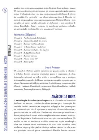 quadros com textos complementares, textos literários, fotos, gráficos e mapas.
22                                                                                 Os capítulos são compostos por mais de um tema e organizados pelas seguintes
                                                                                   seções: Verificação de leitura – na qual consta um questionário básico de reforço
                                                                                   de conteúdo; Um outro olhar - que oferece diferentes visões de História, por
                                                                                   meio da interpretação de vários suportes documentais; Oficina de História – com
                                                                                   exercícios de caráter variado; Atividades de Fechamento – com exercícios de
                                                                                   síntese da unidade; e Radar – composta por questões de vestibulares realizados
                                                                                   em universidades brasileiras. São nove unidades e 27 capítulos.


                                                                                   Volume único (656 páginas)
                                                                                   Unidade 1 - Nas fronteiras da Antigüidade
                                                                                   Unidade 2 - Idade Média, Idade dos homens
                                                                                   Unidade 3 - A era dos impérios coloniais
                                                                        RESENHAS




                                                                                   Unidade 4 - O Antigo Regime e a América
                                                                                   Unidade 5 - A era das revoluções e dos impérios
                                                                                   Unidade 6 - A República no Brasil
                                                                                   Unidade 7 - A era dos extremos
CATÁLOGO DO PROGRAMA NACIONAL DO LIVRO PARA O ENSINO MÉDIO . HISTÓRIA




                                                                                   Unidade 8 - Moscou contra 007
                                                                                   Unidade 9 - Aldeia global


                                                                                                                             Livro do Professor
                                                                                   O Manual do Professor contém elementos que podem auxiliar a reflexão e
                                                                                   o trabalho docente. Apresenta orientações quanto à organização da obra,
                                                                                   informações adicionais de ordem teórica e metodológica para o professor,
                                                                                   textos auxiliares, sugestões de filmes e respostas aos exercícios propostos para os
                                                                                   alunos. Apresenta-se dividido em sete seções: A História numa conjuntura crítica;
                                                                                   História e cidadania; Uma História em construção; Conteúdos e objetivos; Unidades
                                                                                   comentadas; Textos complementares e Bibliografia.



                                                                                                                                       ANÁLISE DA OBRA
                                                                                   A metodologia de ensino-aprendizagem não é valorizada no Manual do
                                                                                   Professor. No entanto, a análise do volume mostra que a construção dos
                                                                                   capítulos da obra é marcada por um projeto pedagógico. Esse projeto parte
                                                                                   da problematização inicial, apresenta ao estudante a leitura informativa e
                                                                                   propõe exercícios de verificação. Finaliza com atividades que mobilizam a
                                                                                   formação de juízos de valor e habilidades globais inerentes ao saber histórico,
                                                                                   a partir da promoção de circunstâncias de interação entre os estudantes. Na
                                                                                   medida em que tal movimento se define como uma opção metodológica
                                                                                   clara, que orientou não só a estruturação do texto e dos exercícios, como
                                                                                   também o projeto gráfico, pode-se dizer que a obra é coerente em relação aos
                                                                                   seus princípios essenciais para o tratamento da História. Em sua estrutura,
 