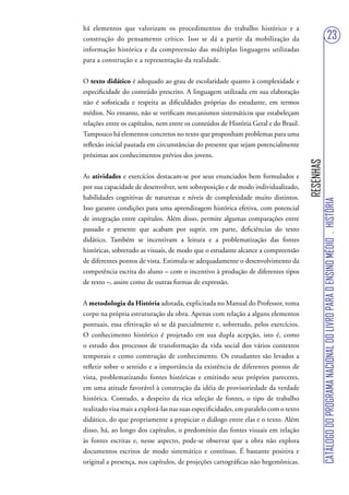 há elementos que valorizam os procedimentos do trabalho histórico e a
construção do pensamento crítico. Isso se dá a partir da mobilização da                                                 23
informação histórica e da compreensão das múltiplas linguagens utilizadas
para a construção e a representação da realidade.


O texto didático é adequado ao grau de escolaridade quanto à complexidade e
especificidade do conteúdo prescrito. A linguagem utilizada em sua elaboração
não é sofisticada e respeita as dificuldades próprias do estudante, em termos
médios. No entanto, não se verificam mecanismos sistemáticos que estabeleçam
relações entre os capítulos, nem entre os conteúdos de História Geral e do Brasil.
Tampouco há elementos concretos no texto que proponham problemas para uma
reflexão inicial pautada em circunstâncias do presente que sejam potencialmente
próximas aos conhecimentos prévios dos jovens.




                                                                                      RESENHAS
As atividades e exercícios destacam-se por seus enunciados bem formulados e
por sua capacidade de desenvolver, sem sobreposição e de modo individualizado,
habilidades cognitivas de naturezas e níveis de complexidade muito distintos.




                                                                                                 CATÁLOGO DO PROGRAMA NACIONAL DO LIVRO PARA O ENSINO MÉDIO . HISTÓRIA
Isso garante condições para uma aprendizagem histórica efetiva, com potencial
de integração entre capítulos. Além disso, permite algumas comparações entre
passado e presente que acabam por suprir, em parte, deficiências do texto
didático. Também se incentivam a leitura e a problematização das fontes
históricas, sobretudo as visuais, de modo que o estudante alcance a compreensão
de diferentes pontos de vista. Estimula-se adequadamente o desenvolvimento da
competência escrita do aluno – com o incentivo à produção de diferentes tipos
de texto –, assim como de outras formas de expressão.


A metodologia da História adotada, explicitada no Manual do Professor, toma
corpo na própria estruturação da obra. Apenas com relação a alguns elementos
pontuais, essa efetivação só se dá parcialmente e, sobretudo, pelos exercícios.
O conhecimento histórico é projetado em sua dupla acepção, isto é, como
o estudo dos processos de transformação da vida social dos vários contextos
temporais e como construção de conhecimento. Os estudantes são levados a
refletir sobre o sentido e a importância da existência de diferentes pontos de
vista, problematizando fontes históricas e emitindo seus próprios pareceres,
em uma atitude favorável à construção da idéia de provisoriedade da verdade
histórica. Contudo, a despeito da rica seleção de fontes, o tipo de trabalho
realizado visa mais a explorá-las nas suas especificidades, em paralelo com o texto
didático, do que propriamente a propiciar o diálogo entre elas e o texto. Além
disso, há, ao longo dos capítulos, o predomínio das fontes visuais em relação
às fontes escritas e, nesse aspecto, pode-se observar que a obra não explora
documentos escritos de modo sistemático e contínuo. É bastante positiva e
original a presença, nos capítulos, de projeções cartográficas não hegemônicas.
 