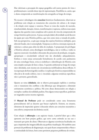 Elas valorizam a percepção do espaço geográfico sob outros pontos de vista e
24                                                                                 problematizam o sentido desse tipo de representação. Possibilita-se, assim, que
                                                                                   o aluno compreenda as transformações da cartografia ao longo do tempo.


                                                                                   No tocante à abordagem dos conceitos históricos fundamentais, observam-se
                                                                                   problemas com relação ao tratamento dos conceitos de cultura e de tempo
                                                                                   e da relação entre espaço e natureza. Pouco se trata das noções de sucessão,
                                                                                   simultaneidade, duração, ritmos, transformações e rupturas, embora essas sejam
                                                                                   algumas das questões mais complexas sob o ponto de vista da compreensão do
                                                                                   tempo histórico pelos jovens. A pouca atenção dada à diversidade social decorre
                                                                                   da opção por uma História política, que tem como meta a tomada de poder.
                                                                                   Sob essa perspectiva, a ação que emerge dos sujeitos históricos múltiplos, para
                                                                                   além do Estado, não é contemplada. Tampouco se efetiva a intenção expressa de
                                                                        RESENHAS




                                                                                   valorizar a cultura para além da idéia de erudição. A proposição de privilegiar
                                                                                   a História cultural, como abordagem metodológica, não se verifica, e todos os
                                                                                   aspectos essenciais vinculados à discussão dos processos de produção, recepção,
                                                                                   apropriação e circularidade cultural não são abordados adequadamente.
CATÁLOGO DO PROGRAMA NACIONAL DO LIVRO PARA O ENSINO MÉDIO . HISTÓRIA




                                                                                   Embora o texto esteja estruturado formalmente de acordo com parâmetros
                                                                                   de uma cronologia linear, evita-se estabelecer a identificação da História com
                                                                                   uma simples narração de fatos e datas. A questão ambiental ao longo do tempo
                                                                                   não é abordada, nem mesmo em circunstâncias mobilizadoras dessa reflexão. A
                                                                                   incorporação da historiografia à análise e à explicação histórica empreendidas na
                                                                                   obra dá-se de modo eclético, isto é, vinculada a algumas temáticas específicas;
                                                                                   não é, portanto, generalizada.


                                                                                   Quanto ao tema cidadania, não se observa preocupação explícita e contínua
                                                                                   com o tratamento dos conflitos e das diferenças que ultrapassem a dimensão
                                                                                   estritamente econômica e política. Há certo abuso desnecessário em relação a
                                                                                   exemplos e análises da realidade paulista. Para alguns temas específicos, poderiam
                                                                                   ser resgatados outros recortes regionais.


                                                                                   O Manual do Professor pode ser considerado como uma ferramenta
                                                                                   potencialmente útil ao docente que buscar explorá-lo. Existem, no entanto,
                                                                                   elementos de imprecisão quanto à discussão relativa aos conceitos necessários a
                                                                                   uma efetiva compreensão da dinâmica social.


                                                                                   Com relação à editoração e aos aspectos visuais, é possível dizer que a obra
                                                                                   apresenta um bom projeto gráfico, que serve como estímulo ao seu uso e
                                                                                   manuseio por parte do aluno. Observam-se algumas ocorrências localizadas em
                                                                                   que a impressão das imagens dificulta sua perfeita visualização. Há também casos
                                                                                   pontuais de problemas de diagramação, nos quais ficam comprometidos o fluxo e
                                                                                   a continuidade da leitura, bem como persistem pequenos problemas de revisão.
 