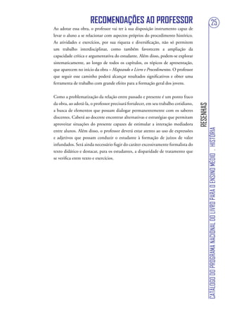RECOMENDAÇÕES AO PROFESSOR                                                                        25
Ao adotar essa obra, o professor vai ter à sua disposição instrumento capaz de
levar o aluno a se relacionar com aspectos próprios do procedimento histórico.
As atividades e exercícios, por sua riqueza e diversificação, não só permitem
um trabalho interdisciplinar, como também favorecem a ampliação da
capacidade crítica e argumentativa do estudante. Além disso, podem-se explorar
sistematicamente, ao longo de todos os capítulos, os tópicos de apresentação,
que aparecem no início da obra – Mapeando o Livro e Procedimentos. O professor
que seguir esse caminho poderá alcançar resultados significativos e obter uma
ferramenta de trabalho com grande efeito para a formação geral dos jovens.


Como a problematização da relação entre passado e presente é um ponto fraco
da obra, ao adotá-la, o professor precisará fortalecer, em seu trabalho cotidiano,




                                                                                     RESENHAS
a busca de elementos que possam dialogar permanentemente com os saberes
discentes. Caberá ao docente encontrar alternativas e estratégias que permitam
aproveitar situações do presente capazes de estimular a interação mediadora




                                                                                                CATÁLOGO DO PROGRAMA NACIONAL DO LIVRO PARA O ENSINO MÉDIO . HISTÓRIA
entre alunos. Além disso, o professor deverá estar atento ao uso de expressões
e adjetivos que possam conduzir o estudante à formação de juízos de valor
infundados. Será ainda necessário fugir do caráter excessivamente formalista do
texto didático e destacar, para os estudantes, a disparidade de tratamento que
se verifica entre texto e exercícios.
 