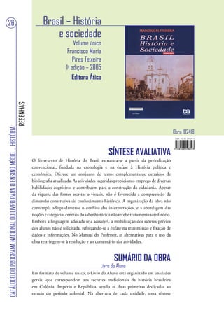 26                                                                                       Brasil – História
                                                                                             e sociedade
                                                                                                           Volume único
                                                                                                        Francisco Maria
                                                                                                           Pires Teixeira
                                                                                                       1a edição – 2005
                                                                                                          Editora Ática
                                                                        RESENHAS
CATÁLOGO DO PROGRAMA NACIONAL DO LIVRO PARA O ENSINO MÉDIO . HISTÓRIA




                                                                                                                                                                         Obra 102418


                                                                                                                                SÍNTESE AVALIATIVA
                                                                                   O livro-texto de História do Brasil estrutura-se a partir da periodização
                                                                                   convencional, fundada na cronologia e na ênfase à História política e
                                                                                   econômica. Oferece um conjunto de textos complementares, extraídos de
                                                                                   bibliografia atualizada. As atividades sugeridas propiciam o emprego de diversas
                                                                                   habilidades cognitivas e contribuem para a construção da cidadania. Apesar
                                                                                   da riqueza das fontes escritas e visuais, não é favorecida a compreensão da
                                                                                   dimensão construtiva do conhecimento histórico. A organização da obra não
                                                                                   contempla adequadamente o conflito das interpretações, e a abordagem das
                                                                                   noções e categorias centrais do saber histórico não recebe tratamento satisfatório.
                                                                                   Embora a linguagem adotada seja acessível, a mobilização dos saberes prévios
                                                                                   dos alunos não é solicitada, reforçando-se a ênfase na transmissão e fixação de
                                                                                   dados e informações. No Manual do Professor, as alternativas para o uso da
                                                                                   obra restringem-se à resolução e ao comentário das atividades.


                                                                                                                                    SUMÁRIO DA OBRA
                                                                                                                            Livro do Aluno
                                                                                   Em formato de volume único, o Livro do Aluno está organizado em unidades
                                                                                   gerais, que correspondem aos recortes tradicionais da história brasileira
                                                                                   em Colônia, Império e República, sendo as duas primeiras dedicadas ao
                                                                                   estudo do período colonial. Na abertura de cada unidade, uma síntese
 