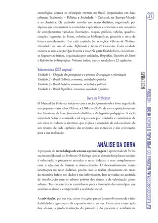 cronológica destaca os principais eventos no Brasil (organizados em duas
colunas: Economia – Política e Sociedade – Cultura), na Europa-Mundo                                                     27
e na América. Os capítulos contêm um texto didático, organizado por
tópicos que apresentam os conteúdos explicativos e remetem a um conjunto
de complementos variados: ilustrações, mapas, gráficos, tabelas, quadros,
citações, sugestões de filmes, referências bibliográficas, glossário e texto de
leitura complementar. Em cada capítulo, há as seções: Oficina de História,
Atividades em sala de aula, Refletindo e Textos & Contextos. Cada unidade
encerra-se com a seção Que história é essa? Na parte final do livro, encontram-
se Sugestões de leitura, organizadas por unidades, Biografias, Questões do Enem
e Referências bibliográficas. Volume único, quatro unidades e 22 capítulos.


Volume único (352 páginas)




                                                                                     RESENHAS
Unidade 1 - Chegada dos portugueses e o processo de ocupação e colonização
Unidade 2 - Brasil Colônia, economia, sociedade e política
Unidade 3 - Brasil Império, economia, sociedade e política
Unidade 4 - Brasil República, economia, sociedade e política.




                                                                                                CATÁLOGO DO PROGRAMA NACIONAL DO LIVRO PARA O ENSINO MÉDIO . HISTÓRIA
                                         Livro do Professor
O Manual do Professor inicia-se com a seção Apresentando o livro, seguida de
um pequeno texto sobre O livro, a LDB e os PCNs, de uma exposição sucinta
das Estruturas do livro, funcional e didática, e de Sugestões pedagógicas. A seção
intitulada Sobre o conteúdo está organizada por unidades e constitui-se de
um texto introdutório sintético, que explica o conteúdo de cada unidade; de
um resumo de cada capítulo; das respostas aos exercícios e das orientações
para a sua realização.



                                                 ANÁLISE DA OBRA
A proposta de metodologia de ensino-aprendizagem é apresentada de forma
sucinta no Manual do Professor. O diálogo com as demais disciplinas escolares
é valorizado, e procura-se articular o texto didático e seus complementos
com o objetivo de formar o aluno-cidadão. O desenvolvimento dessas
orientações no texto didático, porém, não se realiza plenamente em razão
da excessiva ênfase nos dados e nas informações. Isso se traduz na ausência
de interlocução com os saberes prévios dos alunos e de valorização desses
saberes. Tais características contribuem para a limitação das estratégias que
auxiliam o aluno a compreender a realidade social.


As atividades, por sua vez, criam situações para o desenvolvimento de várias
habilidades cognitivas e da expressão oral e escrita. Favorecem a interação
dos alunos, a problematização do passado e do presente e auxiliam na
 