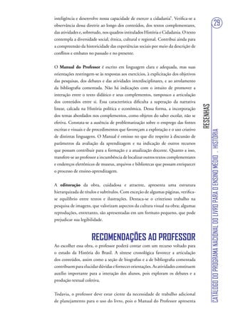 inteligência e desenvolve nossa capacidade de exercer a cidadania”. Verifica-se a
observância dessa diretriz ao longo dos conteúdos, dos textos complementares,                                           29
das atividades e, sobretudo, nos quadros intitulados História e Cidadania. O texto
contempla a diversidade social, étnica, cultural e regional. Contribui ainda para
a compreensão da historicidade das experiências sociais por meio da descrição de
conflitos e embates no passado e no presente.


O Manual do Professor é escrito em linguagem clara e adequada, mas suas
orientações restringem-se às respostas aos exercícios, à explicitação dos objetivos
das pesquisas, dos debates e das atividades interdisciplinares, e ao arrolamento
da bibliografia comentada. Não há indicações com o intuito de promover a
interação entre o texto didático e seus complementos, tampouco a articulação
dos conteúdos entre si. Essa característica dificulta a superação da narrativa




                                                                                      RESENHAS
linear, calcada na História política e econômica. Dessa forma, a incorporação
dos temas abordados nos complementos, como objetos do saber escolar, não se
efetiva. Constata-se a ausência de problematização sobre o emprego das fontes
escritas e visuais e de procedimentos que favoreçam a exploração e o uso criativo




                                                                                                 CATÁLOGO DO PROGRAMA NACIONAL DO LIVRO PARA O ENSINO MÉDIO . HISTÓRIA
de distintas linguagens. O Manual é omisso no que diz respeito à discussão de
parâmetros da avaliação da aprendizagem e na indicação de outros recursos
que possam contribuir para a formação e a atualização docente. Quanto a isso,
transfere-se ao professor a incumbência de localizar outros textos complementares
e endereços eletrônicos de museus, arquivos e bibliotecas que possam enriquecer
o processo de ensino-aprendizagem.


A editoração da obra, cuidadosa e atraente, apresenta uma estrutura
hierarquizada de títulos e subtítulos. Com exceção de algumas páginas, verifica-
se equilíbrio entre textos e ilustrações. Destaca-se o criterioso trabalho na
pesquisa de imagens, que valorizam aspectos da cultura visual na obra; algumas
reproduções, entretanto, são apresentadas em um formato pequeno, que pode
prejudicar sua legibilidade.



                     RECOMENDAÇÕES AO PROFESSOR
Ao escolher essa obra, o professor poderá contar com um recurso voltado para
o estudo da História do Brasil. A síntese cronológica favorece a articulação
dos conteúdos, assim como a seção de biografias e a de bibliografia comentada
contribuem para elucidar dúvidas e fornecer orientações. As atividades constituem
auxílio importante para a interação dos alunos, pois exploram os debates e a
produção textual coletiva.


Todavia, o professor deve estar ciente da necessidade de trabalho adicional
de planejamento para o uso do livro, pois o Manual do Professor apresenta
 