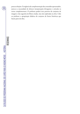 poucas soluções. À exigência de complementação dos conteúdos apresentados,
30                                                                                 junta-se a necessidade de oferecer interpretações divergentes e articular os
                                                                                   textos complementares. O professor poderá tirar proveito do conjunto de
                                                                                   imagens e das sugestões de filmes citadas, mas não exploradas na obra. Cabe
                                                                                   ao professor a apropriação didática do conjunto de fontes históricas que
                                                                                   fazem parte da obra.
                                                                        RESENHAS
CATÁLOGO DO PROGRAMA NACIONAL DO LIVRO PARA O ENSINO MÉDIO . HISTÓRIA
 