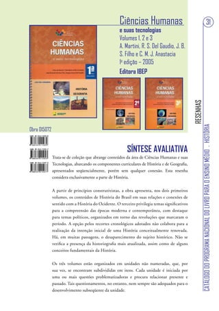 Ciências Humanas                                                                   31
                                                    e suas tecnologias
                                                    Volumes 1, 2 e 3
                                                    A. Martini, R. S. Del Gaudio, J. B.
                                                    S. Filho e C. M. J. Anastacia
                                                    1a edição – 2005
                                                    Editora IBEP




                                                                                               RESENHAS
                                                                                                          CATÁLOGO DO PROGRAMA NACIONAL DO LIVRO PARA O ENSINO MÉDIO . HISTÓRIA
Obra 015072


                                                         SÍNTESE AVALIATIVA
              Trata-se de coleção que abrange conteúdos da área de Ciências Humanas e suas
              Tecnologias, abarcando os componentes curriculares de História e de Geografia,
              apresentados seqüencialmente, porém sem qualquer conexão. Esta resenha
              considera exclusivamente a parte de História.


              A partir de princípios construtivistas, a obra apresenta, nos dois primeiros
              volumes, os conteúdos de História do Brasil em suas relações e conexões de
              sentido com a História do Ocidente. O terceiro privilegia temas significativos
              para a compreensão das épocas moderna e contemporânea, com destaque
              para temas políticos, organizados em torno das revoluções que marcaram o
              período. A opção pelos recortes cronológicos adotados não colabora para a
              realização da intenção inicial de uma História conceitualmente renovada.
              Há, em muitas passagens, o desaparecimento do sujeito histórico. Não se
              verifica a presença da historiografia mais atualizada, assim como de alguns
              conceitos fundamentais da História.


              Os três volumes estão organizados em unidades não numeradas, que, por
              sua vez, se encontram subdivididas em itens. Cada unidade é iniciada por
              uma ou mais questões problematizadoras e procura relacionar presente e
              passado. Tais questionamentos, no entanto, nem sempre são adequados para o
              desenvolvimento subseqüente da unidade.
 