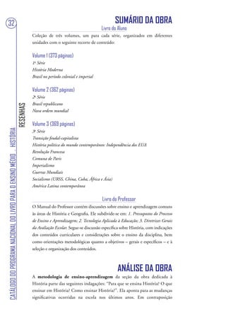32                                                                                                                                 SUMÁRIO DA OBRA
                                                                                                                           Livro do Aluno
                                                                                   Coleção de três volumes, um para cada série, organizados em diferentes
                                                                                   unidades com o seguinte recorte de conteúdo:


                                                                                   Volume 1 (373 páginas)
                                                                                   1a Série
                                                                                   História Moderna
                                                                                   Brasil no período colonial e imperial


                                                                                   Volume 2 (362 páginas)
                                                                                   2a Série
                                                                                   Brasil republicano
                                                                        RESENHAS




                                                                                   Nova ordem mundial


                                                                                   Volume 3 (369 páginas)
CATÁLOGO DO PROGRAMA NACIONAL DO LIVRO PARA O ENSINO MÉDIO . HISTÓRIA




                                                                                   3a Série
                                                                                   Transição feudal-capitalista
                                                                                   História política do mundo contemporâneo: Independência dos EUA
                                                                                   Revolução Francesa
                                                                                   Comuna de Paris
                                                                                   Imperialismo
                                                                                   Guerras Mundiais
                                                                                   Socialismo (URSS, China, Cuba, África e Ásia)
                                                                                   América Latina contemporânea


                                                                                                                            Livro do Professor
                                                                                   O Manual do Professor contém discussões sobre ensino e aprendizagem comuns
                                                                                   às áreas de História e Geografia. Ele subdivide-se em: 1. Pressupostos do Processo
                                                                                   de Ensino e Aprendizagem; 2. Tecnologia Aplicada à Educação; 3. Diretrizes Gerais
                                                                                   da Avaliação Escolar. Segue-se discussão específica sobre História, com indicações
                                                                                   dos conteúdos curriculares e considerações sobre o ensino da disciplina, bem
                                                                                   como orientações metodológicas quanto a objetivos – gerais e específicos – e à
                                                                                   seleção e organização dos conteúdos.



                                                                                                                                    ANÁLISE DA OBRA
                                                                                   A metodologia de ensino-aprendizagem da seção da obra dedicada à
                                                                                   História parte das seguintes indagações: “Para que se ensina História? O que
                                                                                   ensinar em História? Como ensinar História?”. Ela aponta para as mudanças
                                                                                   significativas ocorridas na escola nos últimos anos. Em contraposição
 