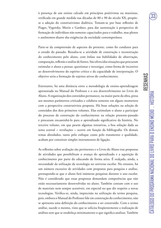 à presença de um ensino calcado em princípios positivistas ou marxistas,
verificada em grande medida nas décadas de 80 e 90 do século XX, propõe-                                           33
se a adoção do construtivismo dialético. Tomam-se por base reflexões de
Piaget, Vygotsky, Morin e Gardner, para dar sustentação à perspectiva de
formação de indivíduos não somente capacitados para o trabalho, mas plenos
e autônomos diante das exigências da sociedade contemporânea.


Parte-se da compreensão de aspectos do presente, como fio condutor para
o estudo do passado. Ressalta-se a atividade de construção e reconstrução
do conhecimento pelo aluno, com ênfase nas habilidades de observação,
comparação, reflexão e análise de fontes. São oferecidas situações que procuram
estimular o aluno a pensar, questionar e investigar, como forma de incentivo
ao desenvolvimento do espírito crítico e da capacidade de interpretação. O




                                                                                  RESENHAS
objetivo seria a formação de sujeitos ativos do conhecimento.


Entretanto, há uma distância entre a metodologia de ensino-aprendizagem
apresentada no Manual do Professor e o seu desenvolvimento no Livro do




                                                                                             CATÁLOGO DO PROGRAMA NACIONAL DO LIVRO PARA O ENSINO MÉDIO . HISTÓRIA
Aluno. A organização dos conteúdos permanece, na maior parte da obra, presa
aos mesmos parâmetros criticados e colabora somente em alguns momentos
com a perspectiva construtivista proposta. Há boas soluções na seleção de
conteúdos dos dois primeiros volumes. Elas estimulam o aluno a participar
do processo de construção do conhecimento na relação presente-passado
e procuram encaminhá-lo para o aprendizado significativo da história. No
terceiro volume, em que pesem algumas tentativas, a boa solução dada ao
tema central – revoluções – ocorre em função da bibliografia. Os demais
temas abordados, tanto pelo enfoque como pelo tratamento e qualidade,
acabam por constituir simples instrumentos de ligação.


As reflexões sobre avaliação são pertinentes e o Livro do Aluno traz propostas
de atividades que possibilitam o avanço do aprendizado e a aquisição de
conhecimento por parte do educando de forma ativa. É realçada, ainda, a
necessidade da utilização da tecnologia no universo escolar. No entanto, há
um número excessivo de atividades com propostas para pesquisa e análise,
pressupondo-se que o aluno fará inúmeras pesquisas durante o ano escolar.
Não é considerado que essas propostas demandam competências que não
estão necessariamente desenvolvidas no aluno. Também contam com o uso
de materiais nem sempre acessíveis, em especial no que diz respeito a novas
tecnologias. Verifica-se, ainda, imprecisão na utilização do termo pesquisa,
pois, embora o Manual do Professor fale em construção do conhecimento, não
se apresenta uma definição do conhecimento a ser construído. Com o termo
análise, sucede o mesmo, visto que se solicita freqüentemente a realização de
análises sem que se estabeleça minimamente o que significa analisar. Também
 