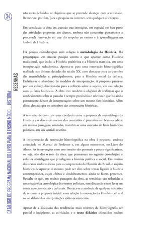 não estão definidos os objetivos que se pretende alcançar com a atividade.
34                                                                                 Remete-se, por fim, para a pesquisa na internet, sem qualquer orientação.


                                                                                   Em conclusão, a obra em questão traz inovações, em especial em boa parte
                                                                                   das atividades propostas aos alunos, embora não concretize plenamente a
                                                                                   procurada renovação no que diz respeito ao ensino e à aprendizagem no
                                                                                   âmbito da História.


                                                                                   Há poucas considerações com relação à metodologia da História. Há
                                                                                   preocupação em marcar posição contra o que aparece como História
                                                                                   tradicional, que inclui a História positivista e a História marxista, em uma
                                                                                   interpretação reducionista. Aponta-se para uma renovação historiográfica
                                                                                   realizada nas últimas décadas do século XX, com destaque para as questões
                                                                        RESENHAS




                                                                                   das mentalidades e, principalmente, para a História social da cultura.
                                                                                   Enfatiza-se o abandono de modelos de interpretação. A proposta pauta-se
                                                                                   por um esforço direcionado para a reflexão sobre o sujeito, em sua relação
                                                                                   com os fatos históricos. A obra tem também o objetivo de reafirmar que o
CATÁLOGO DO PROGRAMA NACIONAL DO LIVRO PARA O ENSINO MÉDIO . HISTÓRIA




                                                                                   conhecimento sobre o passado é sempre provisório e seletivo e que há ainda
                                                                                   permanente debate de interpretações sobre um mesmo fato histórico. Além
                                                                                   disso, destaca que os conceitos são construções históricas.


                                                                                   A tentativa de construir uma coerência entre a proposta de metodologia da
                                                                                   História e o desenvolvimento dos conteúdos é parcialmente bem-sucedida;
                                                                                   em muitas passagens, contudo, mantém-se uma sucessão de fatos históricos
                                                                                   políticos, em seu sentido restrito.


                                                                                   A incorporação da renovação historiográfica na obra é pequena, embora
                                                                                   anunciada no Manual do Professor e, em alguns momentos, no Livro do
                                                                                   Aluno. As intervenções com esse intuito são pontuais e pouco significativas,
                                                                                   ou seja, não dão o tom da obra, que permanece no registro cronológico e
                                                                                   enfatiza abordagens que privilegiam a história política e social. Em muitos
                                                                                   dos textos emblemáticos para a compreensão da História do Brasil, o sujeito
                                                                                   histórico desaparece; o mesmo pode ser dito sobre temas ligados à história
                                                                                   contemporânea, cujos efeitos e desdobramentos ainda se fazem presentes.
                                                                                   Ressalta-se que, em muitas passagens da obra, as temáticas são reduzidas a
                                                                                   uma seqüência cronológica de eventos políticos, sem discussão e sem levar em
                                                                                   conta aspectos sociais e culturais. Destaca-se a ausência de qualquer tentativa
                                                                                   de retomar a proposta inicial, com relação à renovação da História cultural
                                                                                   ou ao debate das interpretações sobre os conceitos.


                                                                                   Apesar de a discussão das tendências mais recentes da historiografia ser
                                                                                   parcial e incipiente, as atividades e o texto didático oferecidos podem
 