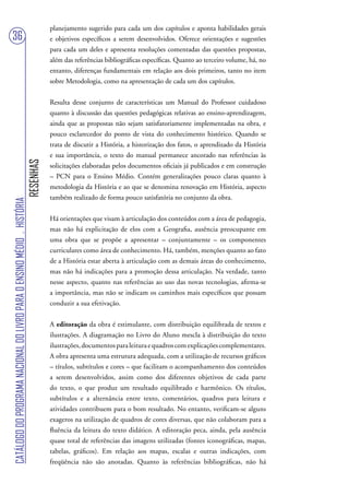 planejamento sugerido para cada um dos capítulos e aponta habilidades gerais
36                                                                                 e objetivos específicos a serem desenvolvidos. Oferece orientações e sugestões
                                                                                   para cada um deles e apresenta resoluções comentadas das questões propostas,
                                                                                   além das referências bibliográficas específicas. Quanto ao terceiro volume, há, no
                                                                                   entanto, diferenças fundamentais em relação aos dois primeiros, tanto no item
                                                                                   sobre Metodologia, como na apresentação de cada um dos capítulos.


                                                                                   Resulta desse conjunto de características um Manual do Professor cuidadoso
                                                                                   quanto à discussão das questões pedagógicas relativas ao ensino-aprendizagem,
                                                                                   ainda que as propostas não sejam satisfatoriamente implementadas na obra, e
                                                                                   pouco esclarecedor do ponto de vista do conhecimento histórico. Quando se
                                                                                   trata de discutir a História, a historização dos fatos, o aprendizado da História
                                                                                   e sua importância, o texto do manual permanece ancorado nas referências às
                                                                        RESENHAS




                                                                                   solicitações elaboradas pelos documentos oficiais já publicados e em construção
                                                                                   – PCN para o Ensino Médio. Contém generalizações pouco claras quanto à
                                                                                   metodologia da História e ao que se denomina renovação em História, aspecto
                                                                                   também realizado de forma pouco satisfatória no conjunto da obra.
CATÁLOGO DO PROGRAMA NACIONAL DO LIVRO PARA O ENSINO MÉDIO . HISTÓRIA




                                                                                   Há orientações que visam à articulação dos conteúdos com a área de pedagogia,
                                                                                   mas não há explicitação de elos com a Geografia, ausência preocupante em
                                                                                   uma obra que se propõe a apresentar – conjuntamente – os componentes
                                                                                   curriculares como área de conhecimento. Há, também, menções quanto ao fato
                                                                                   de a História estar aberta à articulação com as demais áreas do conhecimento,
                                                                                   mas não há indicações para a promoção dessa articulação. Na verdade, tanto
                                                                                   nesse aspecto, quanto nas referências ao uso das novas tecnologias, afirma-se
                                                                                   a importância, mas não se indicam os caminhos mais específicos que possam
                                                                                   conduzir a sua efetivação.


                                                                                   A editoração da obra é estimulante, com distribuição equilibrada de textos e
                                                                                   ilustrações. A diagramação no Livro do Aluno mescla à distribuição do texto
                                                                                   ilustrações, documentos para leitura e quadros com explicações complementares.
                                                                                   A obra apresenta uma estrutura adequada, com a utilização de recursos gráficos
                                                                                   – títulos, subtítulos e cores – que facilitam o acompanhamento dos conteúdos
                                                                                   a serem desenvolvidos, assim como dos diferentes objetivos de cada parte
                                                                                   do texto, o que produz um resultado equilibrado e harmônico. Os títulos,
                                                                                   subtítulos e a alternância entre texto, comentários, quadros para leitura e
                                                                                   atividades contribuem para o bom resultado. No entanto, verificam-se alguns
                                                                                   exageros na utilização de quadros de cores diversas, que não colaboram para a
                                                                                   fluência da leitura do texto didático. A editoração peca, ainda, pela ausência
                                                                                   quase total de referências das imagens utilizadas (fontes iconográficas, mapas,
                                                                                   tabelas, gráficos). Em relação aos mapas, escalas e outras indicações, com
                                                                                   freqüência não são anotadas. Quanto às referências bibliográficas, não há
 