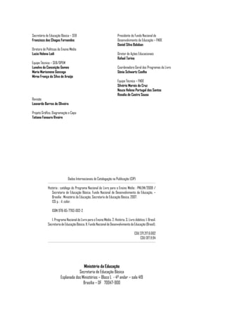 Secretário de Educação Básica – SEB                                        Presidente do Fundo Nacional de
Francisco das Chagas Fernandes                                             Desenvolvimento da Educação – FNDE
                                                                           Daniel Silva Balaban
Diretora de Políticas do Ensino Médio
Lucia Helena Lodi                                                          Diretor de Ações Educacionais
                                                                           Rafael Torino
Equipe Técnica – SEB/DPEM
Lunalva da Conceição Gomes                                                 Coordenadora Geral dos Programas do Livro
Maria Marismene Gonzaga                                                    Sônia Schwartz Coelho
Mirna França da Silva de Araújo
                                                                           Equipe Técnica – FNDE
                                                                           Silvério Morais da Cruz
                                                                           Neuza Helena Portugal dos Santos
                                                                           Rosalia de Castro Sousa
Revisão
Leonardo Barros de Oliveira

Projeto Gráfico, Diagramação e Capa
Tatiana Fonoura Rivoire




                              Dados Internacionais de Catalogação na Publicação (CIP)

             História : catálogo do Programa Nacional do Livro para o Ensino Médio : PNLEM/2008 /
                Secretaria de Educação Básica, Fundo Nacional de Desenvolvimento da Educação. –
                Brasília : Ministério da Educação, Secretaria de Educação Básica, 2007.
                135 p. : il. color.

                ISBN 978-85-7783-002-2

                1. Programa Nacional do Livro para o Ensino Médio. 2. História. 3. Livro didático. I. Brasil.
             Secretaria de Educação Básica. II. Fundo Nacional de Desenvolvimento da Educação (Brasil).

                                                                                          CDU 371.217.6:002
                                                                                              CDU 017.11:94




                                       Ministério da Educação
                                    Secretaria de Educação Básica
                        Esplanada dos Ministérios – Bloco L - 4º andar – sala 419
                                       Brasília – DF 70047-900
 
