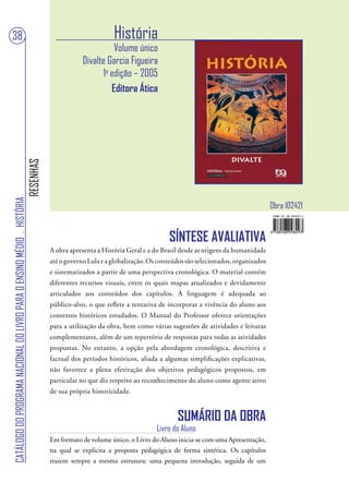 38                                                                                                        História
                                                                                                          Volume único
                                                                                               Divalte Garcia Figueira
                                                                                                      1a edição – 2005
                                                                                                         Editora Ática
                                                                        RESENHAS
CATÁLOGO DO PROGRAMA NACIONAL DO LIVRO PARA O ENSINO MÉDIO . HISTÓRIA




                                                                                                                                                                     Obra 102421


                                                                                                                              SÍNTESE AVALIATIVA
                                                                                   A obra apresenta a História Geral e a do Brasil desde as origens da humanidade
                                                                                   até o governo Lula e a globalização. Os conteúdos são selecionados, organizados
                                                                                   e sistematizados a partir de uma perspectiva cronológica. O material contém
                                                                                   diferentes recursos visuais, entre os quais mapas atualizados e devidamente
                                                                                   articulados aos conteúdos dos capítulos. A linguagem é adequada ao
                                                                                   público-alvo, o que reflete a tentativa de incorporar a vivência do aluno aos
                                                                                   contextos históricos estudados. O Manual do Professor oferece orientações
                                                                                   para a utilização da obra, bem como várias sugestões de atividades e leituras
                                                                                   complementares, além de um repertório de respostas para todas as atividades
                                                                                   propostas. No entanto, a opção pela abordagem cronológica, descritiva e
                                                                                   factual dos períodos históricos, aliada a algumas simplificações explicativas,
                                                                                   não favorece a plena efetivação dos objetivos pedagógicos propostos, em
                                                                                   particular no que diz respeito ao reconhecimento do aluno como agente ativo
                                                                                   de sua própria historicidade.


                                                                                                                                 SUMÁRIO DA OBRA
                                                                                                                          Livro do Aluno
                                                                                   Em formato de volume único, o Livro do Aluno inicia-se com uma Apresentação,
                                                                                   na qual se explicita a proposta pedagógica de forma sintética. Os capítulos
                                                                                   trazem sempre a mesma estrutura: uma pequena introdução, seguida de um
 