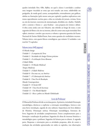 quadro intitulado Pare, Olhe, Reflita, no qual o aluno é convidado a analisar
uma imagem vinculada ao tema que será tratado; um texto, subdividido em                                                 39
parágrafos, de modo geral, curtos, acompanhados, eventualmente, por gráficos,
tabelas ou ilustrações (pelo menos uma por capítulo); quadros explicativos com
textos especialmente escritos para a obra ou retirados de jornais, revistas, livros
ou sites da internet; exercícios de sistematização, divididos em: Análise, Trabalho
sobre o contexto e Síntese; e - para finalizar - uma proposta de Leitura e debate.
A obra conta ainda com um Glossário, não referido ao longo do texto, e com
sugestões de filmes e de sites na internet, além de conter uma seção intitulada Para
refletir, sintetizar e concluir, que encerra o volume e apresenta questões do Exame
Nacional de Ensino Médio/Enem, bem como questões de vestibulares recentes.
Volume único, com quatro blocos cronológicos, que reúnem 12 unidades e um
total de 73 capítulos:




                                                                                       RESENHAS
Volume único (440 páginas)
O Mundo Antigo
Unidade 1 - A conquista da Terra




                                                                                                  CATÁLOGO DO PROGRAMA NACIONAL DO LIVRO PARA O ENSINO MÉDIO . HISTÓRIA
Unidade 2 - Sociedades do Antigo Oriente próximo
Unidade 3 - A civilização Greco-Romana
A Idade Média
Unidade 4 - O Mundo Medieval
Tempos Modernos
Unidade 5 - A Idade Moderna
Unidade 6 - Era uma vez, na América
Unidade 7 - A Colonização da América
Unidade 8 - Uma Era de Revoluções
Mundo Contemporâneo
Unidade 9 - O Século XIX
Unidade 10 - Uma Era de Incertezas
Unidade 11 - Um Mundo Bipolar
Unidade 12 - Ricos e pobres no Mundo Globalizado


                                          Livro do Professor
O Manual do Professor divide-se em duas partes. A primeira, intitulada Orientação
metodológica, destina-se a explicitar a orientação metodológica. Inicia-se com
uma breve introdução, seguida de oito subitens: Importância do livro didático
de História; Orientação teórica; Orientação metodológica; Estrutura do
livro; Sugestões de atividades complementares; Textos complementares para a
formação e atualização do professor; Sugestões de obras de interesse histórico e
metodológico para o professor; Sugestões de leituras para os alunos. A segunda
parte, Respostas e orientações para as atividades propostas, além de conter a
resolução das atividades apresentadas em todos os capítulos, traz observações
 