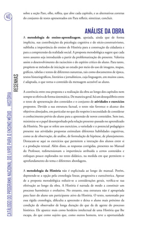sobre a seção Pare, olhe, reflita, que abre cada capítulo, e as alternativas corretas
40                                                                                 do conjunto de testes apresentados em Para refletir, sintetizar, concluir.



                                                                                                                                      ANÁLISE DA OBRA
                                                                                   A metodologia de ensino-aprendizagem, apoiada, ainda que de forma
                                                                                   implícita, nas contribuições da psicologia cognitiva e do sócio-construtivismo,
                                                                                   sublinha a importância do ensino de História para a construção da cidadania e
                                                                                   para a compreensão da realidade social. A proposta metodológica sugere que cada
                                                                                   novo assunto seja introduzido a partir da problematização do presente. Valoriza
                                                                                   assim o desenvolvimento do raciocínio e do espírito crítico do aluno. Para tanto,
                                                                                   propõem-se métodos de iniciação ao estudo por meio do uso de imagens, mapas,
                                                                                   gráficos, tabelas e textos de diferentes naturezas, tais como documentos de época,
                                                                        RESENHAS




                                                                                   textos historiográficos, literários e jornalísticos, cuja linguagem, em muitos casos,
                                                                                   é adaptada, o que torna o conteúdo da mensagem acessível ao aluno.


                                                                                   A coerência entre essa proposta e a realização da obra ao longo dos capítulos nem
CATÁLOGO DO PROGRAMA NACIONAL DO LIVRO PARA O ENSINO MÉDIO . HISTÓRIA




                                                                                   sempre se efetiva de forma sistemática. De maneira geral, há um desequilíbrio entre
                                                                                   o texto de apresentação dos conteúdos e o conjunto de atividades e exercícios
                                                                                   propostos. Devido a sua estrutura factual, o texto não favorece o alcance dos
                                                                                   objetivos almejados, em particular no que diz respeito à necessidade de considerar
                                                                                   o conhecimento prévio do aluno para a apreensão de novos conteúdos. Sem isso,
                                                                                   minimiza-se o papel desempenhado pela relação presente-passado no aprendizado
                                                                                   da História. No que se refere aos exercícios, a variedade e o potencial pedagógico
                                                                                   presente nas atividades propostas estimulam diferentes habilidades cognitivas,
                                                                                   como as de observação, de análise, de formulação de hipótese, de planejamento.
                                                                                   Destacam-se aqui os exercícios que permitem a interação dos alunos entre si
                                                                                   e a produção textual. Além disso, as respostas corrigidas, presentes no Manual
                                                                                   do Professor, redimensionam a importância atribuída a certos conteúdos e
                                                                                   enfoques pouco explorados no texto didático, na medida em que permitem o
                                                                                   aprofundamento do tema e diferentes abordagens.


                                                                                   A metodologia da História não é explicitada ao longo do manual. Porém,
                                                                                   depreende-se a opção pela cronologia linear, progressiva e eurocêntrica. Apesar
                                                                                   de a proposta metodológica reduzir-se a considerações gerais, verifica-se sua
                                                                                   efetivação ao longo da obra. A História é narrada de modo a constituir um
                                                                                   processo harmônico e evolutivo. No entanto, essa estrutura não é apropriada
                                                                                   para fazer do aluno um participante ativo da História. O texto, sustentado por
                                                                                   essa rígida cronologia, dificulta a apreensão e deixa o aluno mais próximo da
                                                                                   condição de observador de longa duração do que da de agente do processo
                                                                                   histórico. Ele aparece mais como herdeiro intelectual de uma História que lhe
                                                                                   escapa, do que como sujeito que, como outros homens, teve a oportunidade
 