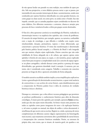 de não apenas herdar um passado ou uma tradição, mas também de optar por
eles. Sob essa perspectiva, o texto didático procura narrar o que se passou, por                                              41
intermédio de uma sucessão ininterrupta de datas e acontecimentos, sendo estes
conduzidos por sujeitos históricos identificados ora como grandes homens, ora
como grupo ou classe social, ora como povo, ou ainda como o Estado. Isso não
impede, contudo, que as camadas populares sejam consideradas no decorrer do
texto didático. Em diferentes momentos e contextos, chama-se atenção para
processos de luta e resistência levados a efeito por grupos sociais dominados.


O fato de a obra apresentar coerência na metodologia da História, traduzida na
sistematização interna e na seqüência dos capítulos, não a isenta de problemas.
O conceito de tempo histórico, por exemplo, aparece, na narrativa, confundido
com a noção de cronologia, o que dificulta o trabalho com noções como




                                                                                     RESENHAS
simultaneidade, duração, permanência, ruptura e ritmo diferenciado, que
caracterizam o processo histórico. O ritmo das transformações é determinado
pela história política factual européia, e a História do Brasil é nela integrada
sem que maiores relações sejam explicitadas. Outros conceitos que não estão




                                                                                                CATÁLOGO DO PROGRAMA NACIONAL DO LIVRO PARA O ENSINO MÉDIO . HISTÓRIA
trabalhados de forma adequada são o de cultura, que aparece apenas como
apêndice à história de uma época ou nação, e o de memória, pouco explorado
como fonte para recuperar a complexidade social. Já o conceito de espaço esgota-
se no plano cartográfico, valendo destacar como positiva a presença de mapas
diversificados, que garantem densidade visual à narração. A natureza, por seu
turno, não é considerada como categoria. Trabalho e economia são conceitos
presentes ao longo da obra e aparecem articulados de forma adequada.


O modelo narrativo escolhido também implica certas simplificações explicativas
(como a generalização de determinados acontecimentos, a quase total ausência
de controvérsias e o uso acrítico de certas fontes), cujos desdobramentos para
a compreensão da História podem levar à idéia da existência de verdades
históricas únicas e absolutas.


Destaque-se, entretanto, que a obra oferece recursos pedagógicos que permitem
ao professor problematizar o conhecimento histórico para além da dimensão
cronológica. A maior parte dos capítulos, por exemplo, apresenta fontes escritas,
ainda que elas não sejam muito discutidas. As fontes visuais estão presentes em
todos os capítulos como partes integrantes do texto e da explicação histórica
e, tal como se propõe no manual, são objeto de análise e crítica documental, à
semelhança do que ocorre com as escritas. Registre-se, ainda, a presença de textos
complementares de diferentes autores (alguns representativos da historiografia
mais recente), cujo tratamento conveniente abre a possibilidade de outras leituras
e interpretações dos contextos históricos estudados. Porém, na estrutura da
própria obra, esses textos, que se situam, de maneira geral, em quadros e em
 