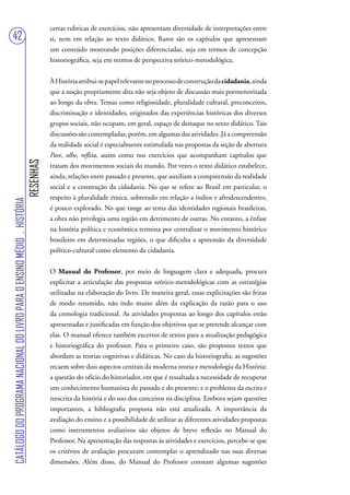 certas rubricas de exercícios, não apresentam diversidade de interpretações entre
42                                                                                 si, nem em relação ao texto didático. Raros são os capítulos que apresentam
                                                                                   um conteúdo mostrando posições diferenciadas, seja em termos de concepção
                                                                                   historiográfica, seja em termos de perspectiva teórico-metodológica.


                                                                                   À História atribui-se papel relevante no processo de construção da cidadania, ainda
                                                                                   que a noção propriamente dita não seja objeto de discussão mais pormenorizada
                                                                                   ao longo da obra. Temas como religiosidade, pluralidade cultural, preconceitos,
                                                                                   discriminação e identidades, originados das experiências históricas dos diversos
                                                                                   grupos sociais, não ocupam, em geral, espaço de destaque no texto didático. Tais
                                                                                   discussões são contempladas, porém, em algumas das atividades. Já a compreensão
                                                                                   da realidade social é especialmente estimulada nas propostas da seção de abertura
                                                                                   Pare, olhe, reflita, assim como nos exercícios que acompanham capítulos que
                                                                        RESENHAS




                                                                                   tratam dos movimentos sociais do mundo. Por vezes o texto didático estabelece,
                                                                                   ainda, relações entre passado e presente, que auxiliam a compreensão da realidade
                                                                                   social e a construção da cidadania. No que se refere ao Brasil em particular, o
                                                                                   respeito à pluralidade étnica, sobretudo em relação a índios e afrodescendentes,
CATÁLOGO DO PROGRAMA NACIONAL DO LIVRO PARA O ENSINO MÉDIO . HISTÓRIA




                                                                                   é pouco explorado. No que tange ao tema das identidades regionais brasileiras,
                                                                                   a obra não privilegia uma região em detrimento de outras. No entanto, a ênfase
                                                                                   na história política e econômica termina por centralizar o movimento histórico
                                                                                   brasileiro em determinadas regiões, o que dificulta a apreensão da diversidade
                                                                                   político-cultural como elemento da cidadania.


                                                                                   O Manual do Professor, por meio de linguagem clara e adequada, procura
                                                                                   explicitar a articulação das propostas teórico-metodológicas com as estratégias
                                                                                   utilizadas na elaboração do livro. De maneira geral, essas explicitações são feitas
                                                                                   de modo resumido, não indo muito além da explicação da razão para o uso
                                                                                   da cronologia tradicional. As atividades propostas ao longo dos capítulos estão
                                                                                   apresentadas e justificadas em função dos objetivos que se pretende alcançar com
                                                                                   elas. O manual oferece também excertos de textos para a atualização pedagógica
                                                                                   e historiográfica do professor. Para o primeiro caso, são propostos textos que
                                                                                   abordam as teorias cognitivas e didáticas. No caso da historiografia, as sugestões
                                                                                   recaem sobre dois aspectos centrais da moderna teoria e metodologia da História:
                                                                                   a questão do ofício do historiador, em que é ressaltada a necessidade de recuperar
                                                                                   um conhecimento humanista do passado e do presente; e o problema da escrita e
                                                                                   reescrita da história e do uso dos conceitos na disciplina. Embora sejam questões
                                                                                   importantes, a bibliografia proposta não está atualizada. A importância da
                                                                                   avaliação do ensino e a possibilidade de utilizar as diferentes atividades propostas
                                                                                   como instrumentos avaliativos são objetos de breve reflexão no Manual do
                                                                                   Professor. Na apresentação das respostas às atividades e exercícios, percebe-se que
                                                                                   os critérios de avaliação procuram contemplar o aprendizado nas suas diversas
                                                                                   dimensões. Além disso, do Manual do Professor constam algumas sugestões
 